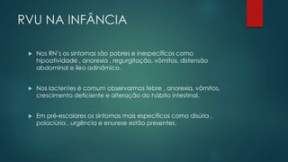 RVU NA INFÂNCIA
 Nos RN’s os sintomas são pobres e inespecíficos como
hipoatividade , anorexia , regurgitação, vômitos, distensão
abdominal e íleo adinâmico.
 Nos lactentes é comum observarmos febre , anorexia, vômitos,
crescimento deficiente e alteração do hábito intestinal.
 Em pré-escolares os sintomas mais específicos como disúria ,
polaciúria , urgência e enurese estão presentes.
 