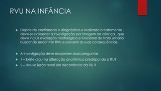 RVU NA INFÂNCIA
 Depois de confirmado o diagnóstico e realizado o tratamento ,
deve-se proceder a investigação por imagem na criança , que
deve incluir avaliação morfológica e funcional do trato urinário
buscando encontrar RVU e prevenir as suas consequências.
 A investigação deve responder duas perguntas
 1 – Existe alguma alteração anatômica predispondo a ITU?
 2 – Houve lesão renal em decorrência da ITU ?
 