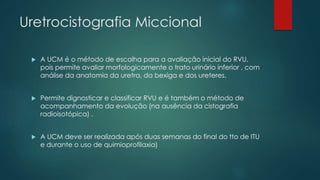 Uretrocistografia Miccional
 A UCM é o método de escolha para a avaliação inicial do RVU,
pois permite avaliar morfologicamente o trato urinário inferior , com
análise da anatomia da uretra, da bexiga e dos ureteres.
 Permite dignosticar e classificar RVU e é também o método de
acompanhamento da evolução (na ausência da cistografia
radioisotópica) .
 A UCM deve ser realizada após duas semanas do final do tto de ITU
e durante o uso de quimioprofilaxia)
 