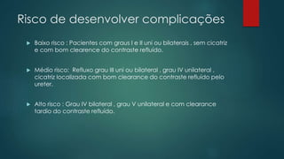Risco de desenvolver complicações
 Baixo risco : Pacientes com graus I e II uni ou bilaterais , sem cicatriz
e com bom clearence do contraste refluído.
 Médio risco: Refluxo grau III uni ou bilateral , grau IV unilateral ,
cicatriz localizada com bom clearance do contraste refluído pelo
ureter.
 Alto risco : Grau IV bilateral , grau V unilateral e com clearance
tardio do contraste refluído.
 