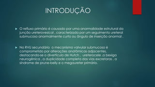 INTRODUÇÃO
 O refluxo primário é causado por uma anormalidade estrutural da
junção ureterovesical , caracterizada por um seguimento ureteral
submucoso anormalmente curto ou ângulo de inserção anormal .
 No RVU secundário o mecanismo valvular submucoso é
comprometido por alterações anatômicas adjacentes,
destacando-se o divertículo de Hutch , ureterocele ,a bexiga
neurogênica , a duplicidade completa das vias excretoras , a
síndrome de prune-belly e o megaureter primário.
 