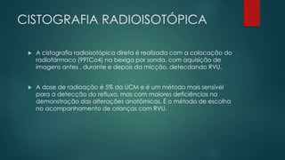 CISTOGRAFIA RADIOISOTÓPICA
 A cistografia radioisotópica direta é realizada com a colocação do
radiofármaco (99TCo4) na bexiga por sonda, com aquisição de
imagens antes , durante e depois da micção, detecdando RVU.
 A dose de radioação é 5% da UCM e é um método mais sensível
para a detecção do refluxo, mas com maiores deficiências na
demonstração das alterações anatômicas. É o método de escolha
no acompanhamento de crianças com RVU.
 
