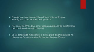  Em crianças com exames alterados complementa-se a
investigação com exames cintilográficos.
 Nos casos de RVU , deve ser avaliada a presença de cicatriz renal
pela cintilografia estática (DMSA) .
 Se for detectada hidronefrose a cintilografia dinâmica auxilia na
diferenciação entre obstrução funcional ou anatômica.
 