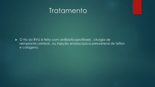 Tratamento
 O tto do RVU é feito com antibioticoprofilaxia , cirurgia de
reimplante ureteral , ou injeção endoscópica periureteral de teflon
e colágeno.
 