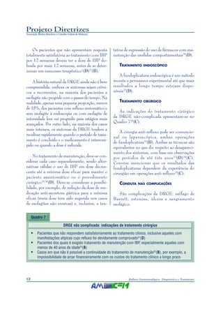 Projeto Diretrizes
Associação Médica Brasileira e Conselho Federal de Medicina
12 Refluxo Gastroesofágico: Diagnóstico e Tratamento
Os pacientes que não apresentam resposta
totalmente satisfatória ao tratamento com IBP
por 12 semanas devem ter a dose de IBP do-
brada por mais 12 semanas, antes de se deter-
minar um insucesso terapêutico1
(D)27
(B).
A história natural da DRGE ainda não é bem
compreendida: embora os sintomas sejam crôni-
cos e recorrentes, na maioria dos pacientes a
esofagite não progride com o passar do tempo. Na
realidade, apenas uma pequena proporção, menos
de 15%, dos pacientes com refluxo sintomático e
sem esofagite à endoscopia ou com esofagite de
intensidade leve vai progredir para estágios mais
avançados. Por outro lado, na maioria dos casos
mais intensos, os sintomas da DRGE tendem a
recidivar rapidamente quando o período de trata-
mento é concluído e o medicamento é interrom-
pido ou quando a dose é reduzida.
No tratamento de manutenção, deve-se con-
siderar cada caso separadamente, sendo alter-
nativas válidas o uso de IBP em dose decres-
cente até a mínima dose eficaz para manter o
paciente assintomático ou o procedimento
cirúrgico10,28
(D). Deve-se considerar a possibi-
lidade, por exemplo, de redução da dose de me-
dicação anti-secretora gástrica para a mínima
eficaz (meia dose tem sido sugerida nos casos
de esofagites não erosivas) e, inclusive, a ten-
tativa de supressão do uso de fármacos com ma-
nutenção das medidas comportamentais29
(D).
TRATAMENTO ENDOSCÓPICO
A fundoplicatura endoscópica é um método
recente e permanece experimental até que mais
resultados a longo tempo estejam dispo-
níveis22
(D).
TRATAMENTO CIRÚRGICO
As indicações do tratamento cirúrgico
da DRGE não-complicada apresentam-se no
Quadro 730
(C).
A cirurgia anti-refluxo pode ser convencio-
nal ou laparoscópica, ambas operações
de fundoplicatura32
(B). Ambas as técnicas são
equivalentes no que diz respeito ao desapareci-
mento dos sintomas, com base em observações
por períodos de até três anos33
(D)34
(C).
Convém mencionar que os resultados das
fundoplicaturas dependem da experiência do
cirurgião em operações anti-refluxo35
(C).
CONDUTA NAS COMPLICAÇÕES
São complicações da DRGE: esôfago de
Barrett, estenose, úlcera e sangramento
esofágico.
Quadro 7
DRGE não complicada: indicações de tratamento cirúrgico
• Pacientes que não respondem satisfatoriamente ao tratamento clínico, inclusive aqueles com
manifestações atípicas cujo refluxo foi devidamente comprovado31
(D)
• Pacientes dos quais é exigido tratamento de manutenção com IBP, especialmente aqueles com
menos de 40 anos de idade32
(B)
• Casos em que não é possível a continuidade do tratamento de manutenção32
(B), por exemplo, a
impossibilidade de arcar financeiramente com os custos do tratamento clínico a longo prazo
 