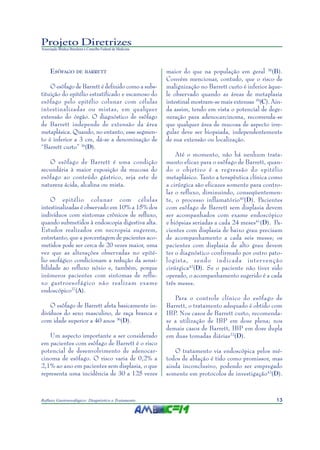 13Refluxo Gastroesofágico: Diagnóstico e Tratamento
Projeto Diretrizes
Associação Médica Brasileira e Conselho Federal de Medicina
ESÔFAGO DE BARRETT
O esôfago de Barrett é definido como a subs-
tituição do epitélio estratificado e escamoso do
esôfago pelo epitélio colunar com células
intestinalizadas ou mistas, em qualquer
extensão do órgão. O diagnóstico de esôfago
de Barrett independe de extensão da área
metaplásica. Quando, no entanto, esse segmen-
to é inferior a 3 cm, dá-se a denominação de
“Barrett curto” 36
(D).
O esôfago de Barrett é uma condição
secundária à maior exposição da mucosa do
esôfago ao conteúdo gástrico, seja este de
natureza ácida, alcalina ou mista.
O epitélio colunar com células
intestinalizadas é observado em 10% a 15% dos
indivíduos com sintomas crônicos de refluxo,
quando submetidos à endoscopia digestiva alta.
Estudos realizados em necropsia sugerem,
entretanto, que a porcentagem de pacientes aco-
metidos pode ser cerca de 20 vezes maior, uma
vez que as alterações observadas no epité-
lio esofágico condicionam a redução da sensi-
bilidade ao refluxo nóxio e, também, porque
inúmeros pacientes com sintomas de reflu-
xo gastroesofágico não realizam exame
endoscópico37
(A).
O esôfago de Barrett afeta basicamente in-
divíduos do sexo masculino, de raça branca e
com idade superior a 40 anos 36
(D).
Um aspecto importante a ser considerado
em pacientes com esôfago de Barrett é o risco
potencial de desenvolvimento de adenocar-
cinoma de esôfago. O risco varia de 0,2% a
2,1% ao ano em pacientes sem displasia, o que
representa uma incidência de 30 a 125 vezes
maior do que na população em geral 38
(B).
Convém mencionar, contudo, que o risco de
malignização no Barrett curto é inferior àque-
le observado quando as áreas de metaplasia
intestinal mostram-se mais extensas 39
(C). Ain-
da assim, tendo em vista o potencial de dege-
neração para adenocarcinoma, recomenda-se
que qualquer área de mucosa de aspecto irre-
gular deve ser biopsiada, independentemente
de sua extensão ou localização.
Até o momento, não há nenhum trata-
mento eficaz para o esôfago de Barrett, quan-
do o objetivo é a regressão do epitélio
metaplásico. Tanto a terapêutica clínica como
a cirúrgica são eficazes somente para contro-
lar o refluxo, diminuindo, conseqüentemen-
te, o processo inflamatório40
(D). Pacientes
com esôfago de Barrett sem displasia devem
ser acompanhados com exame endoscópico
e biópsias seriadas a cada 24 meses41
(D). Pa-
cientes com displasia de baixo grau precisam
de acompanhamento a cada seis meses; os
pacientes com displasia de alto grau devem
ter o diagnóstico confirmado por outro pato-
logista, sendo indicada inter venção
cirúrgica42
(D). Se o paciente não tiver sido
operado, o acompanhamento sugerido é a cada
três meses.
Para o controle clínico do esôfago de
Barrett, o tratamento adequado é obtido com
IBP. Nos casos de Barrett curto, recomenda-
se a utilização de IBP em dose plena; nos
demais casos de Barrett, IBP em dose dupla
em duas tomadas diárias22
(D).
O tratamento via endoscópica pelos mé-
todos de ablação é tido como promissor, mas
ainda inconclusivo, podendo ser empregado
somente em protocolos de investigação43
(D).
 