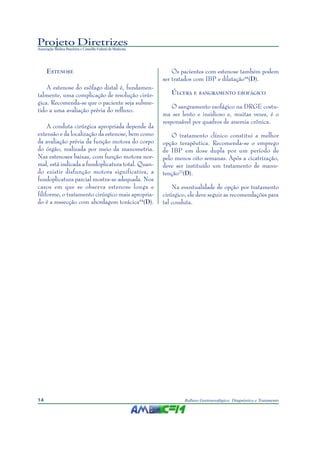 Projeto Diretrizes
Associação Médica Brasileira e Conselho Federal de Medicina
14 Refluxo Gastroesofágico: Diagnóstico e Tratamento
ESTENOSE
A estenose do esôfago distal é, fundamen-
talmente, uma complicação de resolução cirúr-
gica. Recomenda-se que o paciente seja subme-
tido a uma avaliação prévia do refluxo.
A conduta cirúrgica apropriada depende da
extensão e da localização da estenose, bem como
da avaliação prévia da função motora do corpo
do órgão, realizada por meio da manometria.
Nas estenoses baixas, com função motora nor-
mal, está indicada a fundoplicatura total. Quan-
do existir disfunção motora significativa, a
fundoplicatura parcial mostra-se adequada. Nos
casos em que se observa estenose longa e
filiforme, o tratamento cirúrgico mais apropria-
do é a ressecção com abordagem torácica44
(D).
Os pacientes com estenose também podem
ser tratados com IBP e dilatação44
(D).
ÚLCERA E SANGRAMENTO ESOFÁGICO
O sangramento esofágico na DRGE costu-
ma ser lento e insidioso e, muitas vezes, é o
responsável por quadros de anemia crônica.
O tratamento clínico constitui a melhor
opção terapêutica. Recomenda-se o emprego
de IBP em dose dupla por um período de
pelo menos oito semanas. Após a cicatrização,
deve ser instituído um tratamento de manu-
tenção22
(D).
Na eventualidade de opção por tratamento
cirúrgico, ele deve seguir as recomendações para
tal conduta.
 