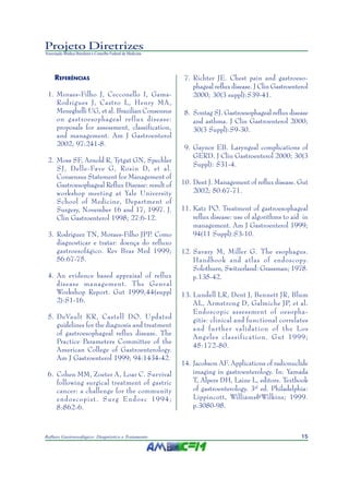 15Refluxo Gastroesofágico: Diagnóstico e Tratamento
Projeto Diretrizes
Associação Médica Brasileira e Conselho Federal de Medicina
REFERÊNCIAS
1. Moraes-Filho J, Cecconello I, Gama-
Rodrigues J, Castro L, Henry MA,
Meneghelli UG, et al. Brazilian Consensus
on gastroesophageal reflux disease:
proposals for assessment, classification,
and management. Am J Gastroenterol
2002; 97:241-8.
2. Moss SF, Arnold R, Tytgat GN, Spechler
SJ, Delle-Fave G, Rosin D, et al.
Consensus Statement for Management of
Gastroesophageal Reflux Disease: result of
workshop meeting at Yale University
School of Medicine, Department of
Surgery, November 16 and 17, 1997. J.
Clin Gastroenterol 1998; 27:6-12.
3. Rodriguez TN, Moraes-Filho JPP. Como
diagnosticar e tratar: doença do refluxo
gastroesofágico. Rev Bras Med 1999;
56:67-75.
4. An evidence based appraisal of reflux
disease management. The Genval
Workshop Report. Gut 1999;44(suppl
2):S1-16.
5. DeVault KR, Castell DO. Updated
guidelines for the diagnosis and treatment
of gastroesophageal reflux disease. The
Practice Parameters Committee of the
American College of Gastroenterology.
Am J Gastroenterol 1999; 94:1434-42.
6. Cohen MM, Zoeter A, Loar C. Survival
following surgical treatment of gastric
cancer: a challenge for the community
endoscopist. Surg Endosc 1994;
8:862-6.
7. Richter JE. Chest pain and gastroeso-
phageal reflux disease. J Clin Gastroenterol
2000; 30(3 suppl):S39-41.
8. Sontag SJ. Gastroesophageal reflux disease
and asthma. J Clin Gastroenterol 2000;
30(3 Suppl):S9-30.
9. Gaynor EB. Laryngeal complications of
GERD. J Clin Gastroenterol 2000; 30(3
Suppl): S31-4.
10. Dent J. Management of reflux disease. Gut
2002; 50:67-71.
11. Katz PO. Treatment of gastroesophageal
reflux disease: use of algorithms to aid in
management. Am J Gastroenterol 1999;
94(11 Suppl):S3-10.
12. Savary M, Miller G. The esophagus.
Handbook and atlas of endoscopy.
Solothurn, Switzerland: Grassman; 1978.
p.135-42.
13. Lundell LR, Dent J, Bennett JR, Blum
AL, Armstrong D, Galmiche JP, et al.
Endoscopic assessment of oesopha-
gitis: clinical and functional correlates
and further validation of the Los
Angeles classification. Gut 1999;
45:172-80.
14. Jacobson AF. Applications of radionuclide
imaging in gastroenterology. In: Yamada
T, Alpers DH, Laine L, editors. Textbook
of gastroenterology. 3rd
ed. Philadelphia:
Lippincott, Williams&Wilkins; 1999.
p.3080-98.
 