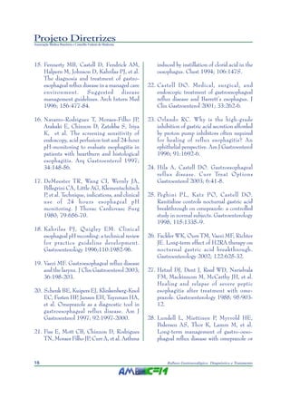 Projeto Diretrizes
Associação Médica Brasileira e Conselho Federal de Medicina
16 Refluxo Gastroesofágico: Diagnóstico e Tratamento
15. Fennerty MB, Castell D, Fendrick AM,
Halpern M, Johnson D, Kahrilas PJ, et al.
The diagnosis and treatment of gastro-
esophageal reflux disease in a managed care
environment. Suggested disease
management guidelines. Arch Intern Med
1996; 156:477-84.
16. Navarro-Rodriguez T, Moraes-Filho JP,
Arakaki E, Chinzon D, Zatekba S, Iriya
K, et al. The screening sensitivity of
endoscopy, acid perfusion test and 24-hour
pH-monitoring to evaluate esophagitis in
patients with heartburn and histological
esophagitis. Arq Gastroenterol 1997;
34:148-56.
17. DeMeester TR, Wang CI, Wernly JA,
Pellegrini CA, Little AG, Klementschitsch
P, et al. Technique, indications, and clinical
use of 24 hours esophageal pH
monitoring. J Thorac Cardiovasc Surg
1980; 79:656-70.
18. Kahrilas PJ, Quigley EM. Clinical
esophageal pH recording: a technical review
for practice guideline development.
Gastroenterology 1996;110:1982-96.
19. Vaezi MF. Gastroesophageal reflux disease
and the larynx. J Clin Gastroenterol 2003;
36:198-203.
20. Schenk BE, Kuipers EJ, Klinkenberg-Knol
EC, Festen HP, Jansen EH, Tuynman HA,
et al. Omeprazole as a diagnostic tool in
gastroesophageal reflux disease. Am J
Gastroenterol 1997; 92:1997-2000.
21. Fiss E, Mott CB, Chinzon D, Rodrigues
TN, Moraes Filho JP, Curr A, et al. Asthma
induced by instillation of clorid acid in the
oesophagus. Chest 1994; 106:147S.
22. Castell DO. Medical, surgical, and
endoscopic treatment of gastroesophageal
reflux disease and Barrett’s esophagus. J
Clin Gastroenterol 2001; 33:262-6.
23. Orlando RC. Why is the high-grade
inhibition of gastric acid secretion afforded
by proton pump inhibitors often required
for healing of reflux esophagitis? An
ephithelial perspective. Am J Gastroenterol
1996; 91:1692-6.
24. Hila A, Castell DO. Gastroesophageal
reflux disease. Curr Treat Options
Gastroenterol 2003; 6:41-8.
25. Peghini PL, Katz PO, Castell DO.
Ranitidine controls nocturnal gastric acid
breakthrough on omeprazole: a controlled
study in normal subjects. Gastroenterology
1998; 115:1335–9.
26. Fackler WK, Ours TM, Vaezi MF, Richter
JE. Long-term effect of H2RA therapy on
nocturnal gastric acid breakthrough.
Gastroenterology 2002; 122:625-32.
27. Hetzel DJ, Dent J, Reed WD, Narielvala
FM, Mackinnom M, McCarthy JH, et al.
Healing and relapse of severe peptic
esophagitis after treatment with ome-
prazole. Gastroenterology 1988; 95:903-
12.
28. Lundell L, Miettinen P, Myrvold HE,
Pedersen AS, Thor K, Lamm M, et al.
Long-term management of gastro-oeso-
phageal reflux disease with omeprazole or
 