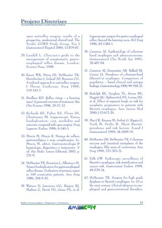 17Refluxo Gastroesofágico: Diagnóstico e Tratamento
Projeto Diretrizes
Associação Médica Brasileira e Conselho Federal de Medicina
open antireflux surgery: results of a
prospective, randomized clinical trial. The
Nordic GORD Study Group. Eur J
Gastroenterol Hepatol 2000; 12:879-87.
29. Lundell L. Clinician’s guide to the
management of symptomatic gastro-
esophageal reflux disease. London:
Science Press; 1998.
30. Kauer WK, Peters JH, DeMeester TR,
Heimbucher J, Ireland AP, Bremner CG.
A tailored approach to antireflux surgery.
J Thorac Cardiovasc Surg 1995;
110:141-7.
31. Bardhan KD. Reflux rising – a burning
issue! A personal overview of treatment. Res
Clin Forums 1998; 20:27-32.
32. Richards KF, Fisher KS, Flores JH,
Christensen BJ. Laparoscopic Nissen
fundoplication: cost, morbidity and
outcome compared with open surgery. Surg
Laparosc Endosc 1996; 6:140-3.
33. Mincis M, Mincis R. Doença do refluxo
gastroesofágico e suas complicações. In:
Mincis M, editor. Gastroenterologia &
hepatologia: diagnóstico e tratamento. 3a
ed. São Paulo: Lemos Editorial; 2002. p.
221-9.
34. DeMeester TR, Bonavina L, Albertucci M.
Nissen fundoplication for gastroesophageal
reflux disease. Evaluation of primary repair
in 100 consecutive patients. Ann Surg
1986; 204:9-20.
35. Watson D, Jamieson GG, Baigrie RJ,
Mathew G, Devitt PG, Game PA, et al.
Laparoscopic surgery for gastro-esophageal
reflux: beyond the learning curve. Br J Surg
1996; 83:1284-7.
36. Cameron AJ. Epidemiology of columnar
lined esophagus and adenocarcinoma.
Gastroenterol Clin North Am 1997;
26:487-94.
37. Cameron AJ, Zinsmeister AR. Ballard DJ,
Carney JA. Prevalence of columnar-lined
(Barrett’s) esophagus. Comparison of
population – based clinical and autopsy
findings.Gastroenterology1990;99:918-22.
38. Rudolph RE, Vaughan TL, Storer BE,
Haggitt RC, Rabinovitch PS, Levine DS,
et al. Effect of segment lengh on risk for
neoplastic progression in patients with
Barrett esophagus. Ann Intern Med
2000;132:612-20.
39. Mas CR, Kramer M, Seifert G, Rippin G,
Vieth M, Stolte M. Short Barrett:
prevalence and risk factors. Scand J
Gastroenterol 1999; 34:1065-70.
40. DeMeester SR, DeMeester TR. Columnar
mucosa and intestinal metaplasia of the
esophagus: fifty years of controversy. Ann
Surg 1999; 231:303-21.
41. Falk GW. Endoscopic surveillance of
Barrett’s esophagus, risk stratification and
cancer risk. Gastrointest Endosc 1999;
49:S29-34.
42. DeMeester TR. Surgery for high grade
dysplasia in Barrett’s esophagus. In: GI in
the next century. Clinical advances in eso-
phageal and gastrointestinal disorders.
 