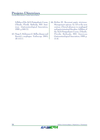 Projeto Diretrizes
Associação Médica Brasileira e Conselho Federal de Medicina
18 Refluxo Gastroesofágico: Diagnóstico e Tratamento
Syllabus of the AGA Postgraduate Course,
Orlando, Florida. Bethesda, MD: Ame-
rican Gastroenterological Association;
1999. p.169-73.
43. Haag S, Holtmann G. Reflux disease and
Barrett’s esophagus. Endoscopy 2003;
35:112-7.
44. Richter JE. Recurrent peptic strictures:
Management options. In: GI in the next
century. Clinical advances in esophageal
and gastrointestinal disorders. Syllabus of
the AGA Postgraduate Course, Orlando,
Florida. Bethesda, MD: American
Gastroenterological Association; 1999. p.
11-8.
 