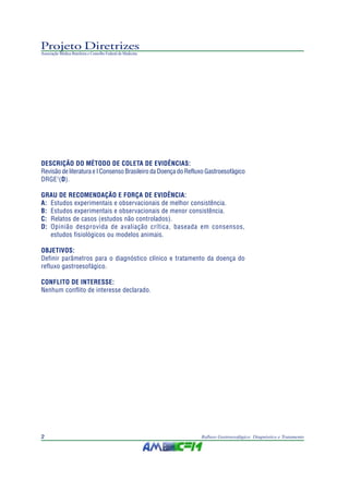 Projeto Diretrizes
Associação Médica Brasileira e Conselho Federal de Medicina
2 Refluxo Gastroesofágico: Diagnóstico e Tratamento
DESCRIÇÃO DO MÉTODO DE COLETA DE EVIDÊNCIAS:
Revisão de literatura e I Consenso Brasileiro da Doença do Refluxo Gastroesofágico
DRGE1
(D).
GRAU DE RECOMENDAÇÃO E FORÇA DE EVIDÊNCIA:
A: Estudos experimentais e observacionais de melhor consistência.
B: Estudos experimentais e observacionais de menor consistência.
C: Relatos de casos (estudos não controlados).
D: Opinião desprovida de avaliação crítica, baseada em consensos,
estudos fisiológicos ou modelos animais.
OBJETIVOS:
Definir parâmetros para o diagnóstico clínico e tratamento da doença do
refluxo gastroesofágico.
CONFLITO DE INTERESSE:
Nenhum conflito de interesse declarado.
 