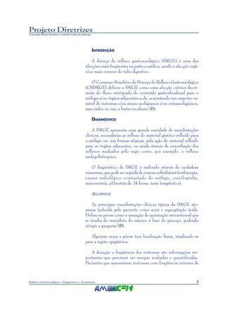 3Refluxo Gastroesofágico: Diagnóstico e Tratamento
Projeto Diretrizes
Associação Médica Brasileira e Conselho Federal de Medicina
INTRODUÇÃO
A doença do refluxo gastroesofágico (DRGE) é uma das
afecções mais freqüentes na prática médica, sendo a afecção orgâ-
nica mais comum do tubo digestivo.
O Consenso Brasileiro da Doença do Refluxo Gastroesofágico
(CBDRGE) definiu a DRGE como uma afecção crônica decor-
rente do fluxo retrógrado do conteúdo gastroduodenal para o
esôfago e/ou órgãos adjacentes a ele, acarretando um espectro va-
riável de sintomas e/ou sinais esofagianos e/ou extraesofagianos,
associados ou não a lesões teciduais1
(D).
DIAGNÓSTICO
A DRGE apresenta uma grande variedade de manifestações
clínicas, secundárias ao refluxo do material gástrico refluído para
o esôfago ou, nas formas atípicas, pela ação do material refluído
para os órgãos adjacentes, ou ainda através da exacerbação dos
reflexos mediados pelo vago como, por exemplo, o reflexo
esofagobrônquico.
O diagnóstico da DRGE é realizado através de cuidadosa
anamnese, que pode ser seguida de exames subsidiários (endoscopia,
exame radiológico contrastado do esôfago, cintilografia,
manometria, pHmetria de 24 horas, teste terapêutico).
ANAMNESE
As principais manifestações clínicas típicas da DRGE são:
pirose (referida pelo paciente como azia) e regurgitação ácida.
Define-se pirose como a sensação de queimação retroesternal que
se irradia do manúbrio do esterno à base do pescoço, podendo
atingir a garganta2
(D).
Algumas vezes a pirose tem localização baixa, irradiando-se
para a região epigástrica.
A duração e freqüência dos sintomas são informações im-
portantes que precisam ser sempre avaliadas e quantificadas.
Pacientes que apresentam sintomas com freqüência mínima de
 