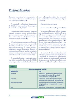 Projeto Diretrizes
Associação Médica Brasileira e Conselho Federal de Medicina
4 Refluxo Gastroesofágico: Diagnóstico e Tratamento
duas vezes por semana, há cerca de quatro a
oito semanas, devem ser considerados possí-
veis portadores de DRGE3
(D).
A intensidade e a freqüência dos sintomas
da DRGE são fracos preditores da presença ou
da gravidade da esofagite4
(B).
Convém mencionar, no entanto, que existe
marcada correlação entre o tempo de dura-
ção dos sintomas e aumento do risco para o
desenvolvimento do esôfago de Barrett e
adenocarcinoma do esôfago5
(D).
Os pacientes que apresentam manifestações
de alarme são passíveis de uma conduta
diagnóstica inicial mais agressiva. São consi-
deradas manifestações de alarme: disfagia,
odinofagia, anemia, hemorragia digestiva e
emagrecimento, história familiar de câncer,
náuseas e vômitos, além de sintomas de grande
intensidade e/ou de ocorrência noturna6
(C).
É preciso lembrar que a ausência de sinto-
mas típicos não exclui o diagnóstico da DRGE,
uma vez que outras manifestações relacionadas
com o refluxo gastroesofágico têm sido descri-
tas e consideradas como manifestações atípicas
(Quadro 1).
EXAMES COMPLEMENTARES
Exame endoscópico e biópsia esofágica
O exame endoscópico, embora apresente
uma sensibilidade de cerca de 60%, pela facili-
dade de sua execução e disponibilidade na mai-
oria dos centros médicos em nosso meio é o
método de escolha para o diagnóstico das lesões
causadas pelo refluxo gastroesofágico10,11
(D).
Permite avaliar a gravidade da esofagite e rea-
lizar biópsias quando necessário; como por
exemplo nos casos de complicações do reflu-
xo gastroesofágico (úlceras, estenose péptica e
esôfago de Barrett).
A existência de várias classificações, avali-
ando graus ou intensidade da esofagite, denota
a dificuldade de uniformização dos diagnósti-
cos. Há também as divergências de interpreta-
ção quanto ao real significado de achados como
eritema, friabilidade e edema da mucosa
Quadro 1
Manifestações atípicas da DRGE
Manifestação Tipo
Esofágica Dor torácica sem evidência de enfermidade
coronariana (dor torácica não cardíaca);
Globus Histericus (faringeus)7
(D).
Pulmonar Asma, tosse crônica, hemoptise, bronquite,
bronquiectasia e pneumonias de repetição8
(D).
Otorrinolaringológica Rouquidão; pigarro (clareamento da garganta);
laringite posterior crônica; sinusite crônica;
otalgia9
(D).
Oral Desgaste do esmalte dentário; halitose e aftas5
(D).
 