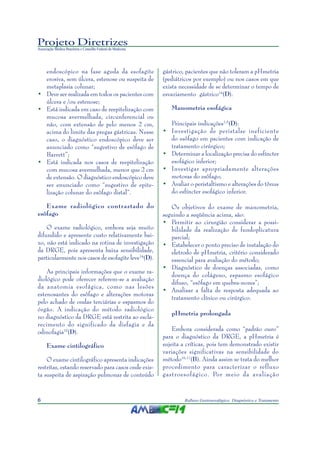 Projeto Diretrizes
Associação Médica Brasileira e Conselho Federal de Medicina
6 Refluxo Gastroesofágico: Diagnóstico e Tratamento
endoscópico na fase aguda da esofagite
erosiva, sem úlcera, estenose ou suspeita de
metaplasia colunar;
• Deve ser realizada em todos os pacientes com
úlcera e /ou estenose;
• Está indicada em caso de reepitelização com
mucosa avermelhada, circunferencial ou
não, com extensão de pelo menos 2 cm,
acima do limite das pregas gástricas. Nesse
caso, o diagnóstico endoscópico deve ser
anunciado como “sugestivo de esôfago de
Barrett”;
• Está indicada nos casos de reepitelização
com mucosa avermelhada, menor que 2 cm
de extensão. O diagnóstico endoscópico deve
ser enunciado como “sugestivo de epite-
lização colunar do esôfago distal”.
Exame radiológico contrastado do
esôfago
O exame radiológico, embora seja muito
difundido e apresente custo relativamente bai-
xo, não está indicado na rotina de investigação
da DRGE, pois apresenta baixa sensibilidade,
particularmente nos casos de esofagite leve14
(D).
As principais informações que o exame ra-
diológico pode oferecer referem-se a avaliação
da anatomia esofágica, como nas lesões
estenosantes do esôfago e alterações motoras
pelo achado de ondas terciárias e espasmos do
órgão. A indicação do método radiológico
no diagnóstico da DRGE está restrita ao escla-
recimento do significado da disfagia e da
odinofagia15
(D).
Exame cintilográfico
O exame cintilográfico apresenta indicações
restritas, estando reservado para casos onde exis-
ta suspeita de aspiração pulmonar de conteúdo
gástrico, pacientes que não toleram a pHmetria
(pediátricos por exemplo) ou nos casos em que
exista necessidade de se determinar o tempo de
esvaziamento gástrico14
(D).
Manometria esofágica
Principais indicações1,5
(D):
• Investigação de peristalse ineficiente
do esôfago em pacientes com indicação de
tratamento cirúrgico;
• Determinar a localização precisa do esfíncter
esofágico inferior;
• Investigar apropriadamente alterações
motoras do esôfago;
• Avaliar o peristaltismo e alterações do tônus
do esfíncter esofágico inferior.
Os objetivos do exame de manometria,
seguindo a seqüência acima, são:
• Permitir ao cirurgião considerar a possi-
bilidade da realização de fundoplicatura
parcial;
• Estabelecer o ponto preciso de instalação do
eletrodo de pHmetria, critério considerado
essencial para avaliação do método;
• Diagnóstico de doenças associadas, como
doença do colágeno, espasmo esofágico
difuso, “esôfago em quebra-nozes”;
• Analisar a falta de resposta adequada ao
tratamento clínico ou cirúrgico.
pHmetria prolongada
Embora considerada como “padrão ouro”
para o diagnóstico da DRGE, a pHmetria é
sujeita a críticas, pois tem demonstrado existir
variações significativas na sensibilidade do
método16,17
(B). Ainda assim se trata do melhor
procedimento para caracterizar o refluxo
gastroesofágico. Por meio da avaliação
 