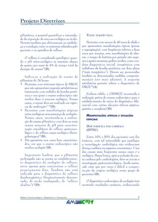 7Refluxo Gastroesofágico: Diagnóstico e Tratamento
Projeto Diretrizes
Associação Médica Brasileira e Conselho Federal de Medicina
pHmétrica, é possível quantificar a intensida-
de da exposição da mucosa esofágica ao ácido.
Permite também que efetivamente se estabele-
ça a correlação entre os sintomas relatados pelo
paciente e os episódios de refluxo.
O refluxo é considerado patológico quan-
do o pH intra-esofágico se mantém abaixo
de quatro por mais de 4% do tempo total da
duração do exame18
(B).
Indica-se a realização do exame de
pHmetria de 24 horas:
• Pacientes com sintomas típicos de DRGE
que não apresentam resposta satisfatória ao
tratamento com inibidor da bomba protô-
nica e nos quais o exame endoscópico não
revelou dano à mucosa esofágica. Nesses
casos, o exame deve ser realizado na vigên-
cia da medicação17,18
(D);
• Pacientes com manifestações atípicas
extra-esofágicas sem presença de esofagite.
Nesses casos, recomenda-se a realiza-
ção do exame pHmétrico com dois ou mais
canais sensores de pH para caracteri-
zação simultânea do refluxo gastroeso-
fágico e do refluxo supra-esofágico (larin-
gofaríngeo)19
(D);
• Pré-operatório nos casos bem caracteriza-
dos, em que o exame endoscópico não
revelou esofagite1
(D).
Importante lembrar que a pHmetria
prolongada não se presta ao estabelecimen-
to diagnóstico da esofagite de refluxo;
serve apenas para caracterizar o refluxo
propriamente dito. Também não está
indicada para o diagnóstico do refluxo
duodenogástrico (freqüentemente denomi-
nado, de modo inadequado, de “refluxo
alcalino”)18
(D).
TESTE TERAPÊUTICO
Pacientes com menos de 40 anos de idade e
que apresentam manifestações típicas (pirose
e regurgitação), com freqüência inferior a duas
vezes por semana, sem manifestações de alar-
me, e tempo de história por período não supe-
rior a quatro semanas, podem receber, como con-
duta diagnóstica inicial, terapêutica com
inibidores da bomba protônica em dose plena
(“teste terapêutico”). Devem ser promovidas
também as denominadas medidas comporta-
mentais (ver mais adiante). A resposta
satisfatória permite inferir o diagnóstico de
DRGE20
(A).
Embora válido, o CBDRGE recomenda a
realização prévia do exame endoscópico para o
estabelecimento de início do diagnóstico dife-
rencial com outras afecções (úlcera péptica,
gastrite e neoplasia)1
(D).
MANIFESTAÇÕES ATÍPICAS E SITUAÇÕES
ESPECIAIS
DOR TORÁCICA NÃO CARDÍACA
(DTNC)
Entre 10% e 50% dos pacientes com dor
torácica, com tal intensidade que justifique
a investigação cardiológica não evidenciam
doença cardíaca ou espasmo coronariano. Uma
das causas mais freqüentes nesses casos é a
esofágica. Dessa forma, após a exclusão da cau-
sa cardíaca pelo cardiologista, deve-se iniciar a
investigação gastroenterológica. Ainda assim,
vale citar que por vezes é difícil a compro-
va-ção da origem esofágica nesse grupo de
pacientes7
(D).
O diagnóstico endoscópico de esofagite tem
mostrado resultados variáveis, evidenciando
 