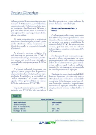 Projeto Diretrizes
Associação Médica Brasileira e Conselho Federal de Medicina
8 Refluxo Gastroesofágico: Diagnóstico e Tratamento
inflamação visível da mucosa esofágica em ape-
nas cerca de 1/3 dos casos. A sensibilidade do
exame endoscópico é relativamente baixa quan-
do comparada à da pHmetria de 24 horas, e,
por essa razão, muitas vezes é necessário o
emprego de outros recursos para a caracteriza-
ção da enfermidade.
Os testes provocativos têm o propósito de
reproduzir a dor referida pelos pacientes e, desse
modo, estabelecer a relação causal entre o es-
tímulo (provocado) e a resposta (observada)
(Quadro 4).
As alterações motoras esofágicas têm
sido descritas em pacientes com DTNC. A
manometria do esôfago, nesses casos, mostra-
se o exame mais sensível para a detecção de
anormalidades, cuja presença varia de 28% a
75%1
(D).
A pHmetria prolongada é um exame com
aplicação clínica porque além de permitir o
diagnóstico do refluxo patológico, oferece a pos-
sibilidade de estabelecer a positividade do
“índice sintomático”. O exame é capaz de
apontar refluxo gastroesofágico em cerca de
62% dos pacientes com DTNC17
(B).
Importante salientar que cerca de 50% dos
pacientes com DTNC têm sido associados a
distúrbios psiquiátricos, como síndrome do
pânico, depressão e ansiedade7
(D).
MANIFESTAÇÕES RESPIRATÓRIAS E
OUTRAS
O refluxo gastroesofágico está presente em
30% a 89% dos pacientes portadores de asma
brônquica. Por essa razão, convém considerar,
em pacientes com asma, a possibilidade da
ocorrência da DRGE21
(C). Pacientes com tosse
crônica, por sua vez, têm no refluxo
gastroesofágico a causa de seu sintoma em 20%
a 30% das vezes.
São basicamente dois os mecanismos pe-
los quais o refluxo gastroesofágico e a conse-
qüente presença de ácido clorídrico no esôfago
podem desencadear manifestações respira-
tórias: reflexo vagal (“reflexo esôfago-
brônquico”) e microaspiração, esta sobretudo
em casos de pneumonia de repetição.
Manifestações menos freqüentes da DRGE
devem ser lembradas, tais como: dor torácica
retroesternal sem evidência de enfermidade
coronariana; globus faringeus; asma; tosse crô-
nica; hemoptise; bronquite; bronquiectasia;
pneumonias de repetição; rouquidão; pigarro;
laringite; sinusite crônica; otalgia; halitose e
aftas.
Quadro 4
Testes provocativos
Teste Provocático Sensibilidade
Teste do Edrofonio 0% a 50%
Prova de perfusão ácida
(Berstein e Baker) 18% a 40%
Insuflação de balão 5% a 50%
 