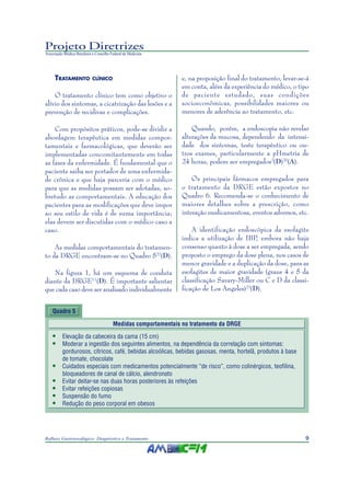 9Refluxo Gastroesofágico: Diagnóstico e Tratamento
Projeto Diretrizes
Associação Médica Brasileira e Conselho Federal de Medicina
TRATAMENTO CLÍNICO
O tratamento clínico tem como objetivo o
alívio dos sintomas, a cicatrização das lesões e a
prevenção de recidivas e complicações.
Com propósitos práticos, pode-se dividir a
abordagem terapêutica em medidas compor-
tamentais e farmacológicas, que deverão ser
implementadas concomitantemente em todas
as fases da enfermidade. É fundamental que o
paciente saiba ser portador de uma enfermida-
de crônica e que haja parceria com o médico
para que as medidas possam ser adotadas, so-
bretudo as comportamentais. A educação dos
pacientes para as modificações que deve impor
ao seu estilo de vida é de suma importância;
elas devem ser discutidas com o médico caso a
caso.
As medidas comportamentais do tratamen-
to da DRGE encontram-se no Quadro 522
(D).
Na figura 1, há um esquema de conduta
diante da DRGE11
(D). É importante salientar
que cada caso deve ser analisado individualmente
e, na proposição final do tratamento, levar-se-á
em conta, além da experiência do médico, o tipo
de paciente estudado, suas condições
socioeconômicas, possibilidades maiores ou
menores de aderência ao tratamento, etc.
Quando, porém, a endoscopia não revelar
alterações da mucosa, dependendo da intensi-
dade dos sintomas, teste terapêutico ou ou-
tros exames, particularmente a pHmetria de
24 horas, podem ser empregados2
(D)20
(A).
Os principais fármacos empregados para
o tratamento da DRGE estão expostos no
Quadro 6. Recomenda-se o conhecimento de
maiores detalhes sobre a prescrição, como
interação medicamentosa, eventos adversos, etc.
A identificação endoscópica da esofagite
indica a utilização de IBP, embora não haja
consenso quanto à dose a ser empregada, sendo
proposto o emprego da dose plena, nos casos de
menor gravidade e a duplicação da dose, para as
esofagites de maior gravidade (graus 4 e 5 da
classificação Savary-Miller ou C e D da classi-
ficação de Los Angeles)23
(D).
Quadro 5
Medidas comportamentais no tratamento da DRGE
• Elevação da cabeceira da cama (15 cm)
• Moderar a ingestão dos seguintes alimentos, na dependência da correlação com sintomas:
gordurosos, cítricos, café, bebidas alcoólicas, bebidas gasosas, menta, hortelã, produtos à base
de tomate, chocolate
• Cuidados especiais com medicamentos potencialmente “de risco”, como colinérgicos, teofilina,
bloqueadores de canal de cálcio, alendronato
• Evitar deitar-se nas duas horas posteriores às refeições
• Evitar refeições copiosas
• Suspensão do fumo
• Redução do peso corporal em obesos
 