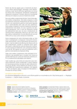 Diante das diversas opções para o tratamento da doença de refluxo gastroesofágico abordadas neste Boletim,
verificou-se que não há diferença significativa em termos
de eficácia entre esomeprazol, lansoprazol, pantoprazol,
rabeprazol e omeprazol. Contudo, observa-se uma grande
diferença em relação ao custo de tratamento mensal.
Para uma melhor compreensão do leitor, foram feitas algumas análises comparativas. Uma delas comparou o custo
de tratamento mensal do medicamento de marca (o referência) e do medicamento genérico mais barato (quando
este é comercializado) para cada uma das substâncias.
Outra análise comparou o custo de tratamento mensal do
medicamento mais barato, no caso o genérico da substância pantoprazol, com o custo de tratamento mensal
do medicamento mais caro, no caso o medicamento de
referência Pariet (rabeprazol). Observa-se que entre esses
dois últimos medicamentos, há uma diferença de cerca de
400% entre os seus custos mensais de tratamento.
Outra comparação de custos interessante pode ser feita
entre o esomeprazol e o omeprazol. Como já foi mencionado anteriormente, trata-se basicamente da mesma molécula, e não há evidência de diferença de eficácia entre os
dois medicamentos, quando se comparam doses iguais.
No entanto, a diferença de custo de tratamento é enorme.
O custo mensal de tratamento com esomeprazol 20mg é
cerca de R$ 100 superior ao custo de tratamento com o
genérico mais barato do omeprazol 20mg.
Todas essas análises comparativas estão ilustradas no termômetro, que possibilita que se visualize com clareza as
grandes diferenças de custos de tratamento existentes entre os medicamentos abordados neste Boletim.
Cabe ressaltar que, para efeitos do cálculo do custo mensal de tratamento, foram considerados: as doses máximas
de manutenção previstas nas bulas de cada medicamento;
período de 28 dias e Preços Máximos de Venda ao Consumidor (PMC) dos medicamentos analisados, com alíquota
de 18% do Imposto sobre Circulação de Mercadorias e
Prestação de Serviços (ICMS).
REFERÊNCIAS BIBLIOGRÁFICAS:
As referências bibliográficas referentes a este informe podem ser encontradas no site: http://anvisa.gov.br >> Regulação
Econômica >> Boletim Saúde e Economia.

SAÚDE E ECONOMIA
ANVISA – Agência Nacional de Vigilância Sanitária
NUREM – Núcleo de Assessoramento Econômico em Regulação
GERAE – Gerência de Avaliação Econômica de Novas Tecnologias
Endereço: SIA, Trecho 5, Área Especial 57, 71.205-050, Brasília/DF
E-mail para contato: saúde.economia@anvisa.gov.br

4

SAÚDE E ECONOMIA | REFLUXO GASTROESOFÁGICO

Texto e pesquisa: Fernanda Maciel Rebelo e Symone Oliveira Lima.
Revisão do texto: Giselle Silva Pereira Calais, Guilherme Becher Sander,
Gustavo Cunha Garcia, Renata Faria Pereira, Telma Rodrigues Caldeira.
Coordenação da publicação: Alexandre Lemgruber P. d’Oliveira.
Projeto gráfico e diagramação: Grifo Design.

 
