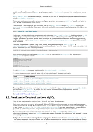 Instalação do MySQL

usuário específico, adicione uma linha user apropriada para o arquivo /etc/my.cnf, como será visto posteriormente nesta seção.
mysql.server stop desliga o servidor MySQL enviando um sinal para ele. Você pode desligar o servidor manualmente executando mysqladmin shutdown.
Você precisa adicionar estes comandos start e stop nos lugares apropriados de seus arquivos /etc/rc.* quando você quiser iniciar o MySQL automaticamente no seu servidor.
On most current Linux distributions, it is sufficient to copy the file mysql.server into the /etc/init.d directory (or /
etc/rc.d/init.d on older Red Hat systems). Afterwards, run the following command to enable the startup of MySQL on system bootup:
shell> chkconfig --add mysql.server

No FreeBSD o script de inicialização normalmente deve ir no diretório /usr/local/etc/rc.d/. A página do manual rc(8)
também diz que os scripts neste diretório só são executados, se o seu nome de base corresponder padrão global da sheel *.sh.
Qualquer outro arquivo ou diretório presente dentro do diretório são silenciosamente ignorados. Em outra palavras, no FreeBSD
você deve instalar o arquivo mysql.server como /usr/local/etc/rc.d/mysql.server.sh para habilitar a inicialização automática.
Como uma alternativa para o exposto acima, alguns sistemas operacionais também usam /etc/rc.local ou /
etc/init.d/boot.local para inicializar serviços adicionais durante o boot. Para iniciar o MySQL usando este método, você
poderia poderia adicionar algo como o seguinte a ele:
/bin/sh -c 'cd /usr/local/mysql; ./bin/mysqld_safe --user=mysql &'

Você também pode adicionar opções para mysql.server em um arquivo global /etc/my.cnf. Um típico arquivo /
etc/my.cnf pode parecer com isto:
[mysqld]
datadir=/usr/local/mysql/var
socket=/var/tmp/mysql.sock
port=3306
user=mysql
[mysql.server]
basedir=/usr/local/mysql

O script mysql.server entende as seguintes opções: datadir, basedir e pid-file.
A seguinte tabela mostra quais grupos de opções cada script de inicialização lê dos arquivos de opções:
Script

Grupos de opções

mysqld

[mysqld], [server] e [mysqld-major-version]

mysql.server [mysql.server], [mysqld], e [server]
mysqld_safe

[mysql.server], [mysqld], e [server]

Para compatibilidade com versões anteriores, o mysql.server também lê o grupo [mysql_server] e mysqld_safe também lê o grupo [safe_mysqld]. No entanto, você deve atualizar os seus arquivos de opções para usar os grupos
[mysql.server] e [mysqld_safe].
See Secção 4.1.2, “Arquivo de Opções my.cnf”.

2.5. Atualizando/Desatualizando o MySQL
Antes de fazer uma atualização, você deve fazer o backup de seus bancos de dados antigos.
Você sempre pode mover os arquivos de formato e de dados do MySQL entre diferentes versões na mesma arquitetura enquanto
você tiver versão base do MySQL. A versão base atual é 4. Se você alterar o conjunto de caracteres quando executar o MySQL, você deve executar myisamchk -r -q --set-character--set=charset em todas tabelas. De outra forma seus índices
podem não ser corretamente ordenados, porque alterar o conjunto de caracteres também pode alterar a ordenação.
Se você tem receio de novas versões, você sempre pode renomear seu antigo mysqld para algo como mysqld'número-da-versão-antiga'. Se o seu novo mysqld comportar de maneira inesperada, você simplesmente pode desliga-lo e reiniciar
com seu antigo mysqld!
Se depois de uma atualização, você tiver problemas com programas clientes recompilados como Commands out of sync ou
``core dumps'' inexperados, você provavelmente usou um arquivo de cabeçalho ou de biblioteca antigo na compilação de seus pro86

 