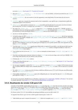 Instalação do MySQL

ao iniciar o mysqld. See Secção 6.3.5, “Funções de Conversão”.
•

Para usar MATCH ... AGAINST (... IN BOOLEAN MODE) com suas tabelas, você precisa recontruí-las com REPAIR
TABLE nome_tabela USE_FRM.

•

LOCATE() e INSTR() são caso sensitivo se um dos argumentos é uma string binária. De outra forma elas são caso-insensitivo.

•

STRCMP() agora usa o conjunto de caracteres atual ao fazer comparações, o que significa que o comportamento padrão das
comparações agora é caso-insensitivo.

•

HEX(string) agora retorna os caracteres na string convertidos para hexadecimal. Se você quiser converter um número
para hexadecimal, você deve se assugurar que você chama HEX() com um argumento numérico.

•

Na versão 3.23, INSERT INTO ... SELECT sempre tem o IGNORE habilitado. Na versão 4.0.1, o MySQL irá parar (e
possívelmente fazer um roll back) por padrão no caso de mysqld_safe ser renomeado para mysqld_safe. Por algum tempo incluiremos em nossa distribuição binária o mysqld_safe como um link simbólico para mysqld_safe.

•

um erro se você não especificar IGNORE.

•

As funções antigas da API C mysql_drop_db(), mysql_create_db() e mysql_connect() não sã mais suportadas
a menos que você compile o MySQL com CFLAGS=-DUSE_OLD_FUNCTIONS. No entanto, é preferível alterar o cliente para
utilizar a nova API 4.0.

•

Na estrutura MYSQL_FIELD, length e max_length foram alterados de unsigned int para unsigned long. Isto
não deve causar problemas, exceto que eles podem gerar mensagens de avisos quando quando usado como argumento em uma
classe printf() de funções.

•

Você deve usar TRUNCATE TABLE quando quiser deletar todos os registros de uma tabela e você não precisa obter uma contagen de quantas colunas forma deletadas. (DELETE FROM table_name retorna a contagem de linhas na versão 4.0, e
TRUNCATE TABLE é mais rápido.)

•

Você receberá um erro se tiver um LOCK TABLES ativo ou transações ao tentar executar TRUNCATE TABLE ou DROP DATABASE.

•

Você deve usar inteiros para armazenar valores em colunas BIGINT (em vez de usar strings, como você fez no MySQL 3.23).
Usar strings ainda funicona, mas usar inteiros é mais eficiente.

•

O formato de SHOW OPEN TABLE alterou.

•

Clientes multi-thread devem usar mysql_thread_init() e mysql_thread_end(). See Secção 12.1.14, “Como Fazer
um Cliente em Threads”.

•

Se você quiser recompilar o módulo Perl DBD::mysql, você deve conseguir o DBD-mysql versão 1.2218 ou mais novo porque os módulos DBD mais antigos usam a chamada obsoleta mysql_drop_db(). A versão 2.1022 ou mais nova é recomendada.

•

Na versão RAND(seed) retorna uma série de número randômicas diferente que na 3.23; isto foi feito para uma diferenciação
maior de RAND(seed) e RAND(seed+1).

•

O tipo padrão retornado por IFNULL(A,B) agora está configurado para ser o mais 'geral' dos tipos de A e B. (A ordem geralpara-específco é string, REAL ou INTEGER).

Se você estiver executando o MySQL Server no Windows, veja Secção 2.5.8, “Atualizando o MySQL no Windows”. Se você estiver usando replicação, veja Secção 4.11.2, “Visão Geral da Implementação da Replicação”.

2.5.3. Atualizando da versão 3.22 para 3.23
A Versão 3.23 do MySQL suporta tabelas do novo tipo MyISAM e do antigo tipo ISAM. Você não necessita converter suas antigas
tabelas para usá-las com a versão 3.23. Por padrão, todas novas tabelas serão criadas usando o tipo MyISAM (a menos que você inicie o mysqld com a opção --default-table-type=isam). Você pode converterr uma tabela ISAM para uma formato
MyISAM com ALTER TABLE nome_tabela TYPE=MyISAM ou com o script Perl mysql_convert_table_format.
Os clientes versões 3.22 e 3.21 irão trabalhar sem quaisquer problemas com um servidor versão 3.23.
As seguintes listas dizem o que você deve conferir quando atualizar para a versão 3.23:
•

Todas tabelas que usam o conjunto de caracteres tis620 devem ser corrigidos com myisamchk -r ou REPAIR TABLE.

91

 