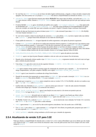 Instalação do MySQL

•

Se você fizer um DROP DATABASE em um banco de dados ligado simbolicamente, a ligação e o banco de dados original serão
apagados. (Isto não acontece na 3.22 porque o configure não detecta a disponibilidade da chamada de sistema readlink).

•

OPTIMIZE TABLE agora funciona somente para tabelas MyISAM. Para outros tipos de tabelas, você pode usar ALTER TABLE para otimizar a tabela. Durante o OPTIMIZE TABLE a tabela é, agora, bloqueada para prevenir que seja usada por outras
threads.

•

O cliente MySQL mysql é, agora, inicializado por padrão com a opção --no-named-commands (-g). Esta opção pode
ser desabilitada com --enable-named-commands (-G). Isto pode causar problemas de imcompatibilidade em alguns
casos, por exemplo, em scripts SQL que usam comandos sem ponto e vírgula! Comandos longos continuam funcionando.

•

Funções de data que funcionam em partes de datas (como MONTH()) não retornará 0 para datas 0000-00-00. (No MySQL
3.22 estas funções retornam NULL.)

•

Se você estiver usando a ordem de classificação de caracteres alemã para tabelas ISAM, você deve reparar todas suas tabelas
com isamchk -r, porque foram feitas alterações na sua ordem de classificação!

•

O tipo padrão de retorno de IF() irá agora depender de ambos argumentos e não apenas do primeiro argumento.

•

Colunas AUTO_INCREMENT não devem ser usadas para armazenar números negativos. A razão para isto é que números negativos causam problemas quando o -1 passa para 0. Você não deve armazenar 0 em uma coluna AUTO_INCREMENT também;
CHECK TABLE irá reclamar sobre valores 0 porque eles podem alterar se você fizer um dump e restaurar a tabela. AUTO_INCREMENT é, agora, tratado em um nível mais baixo para tabelas MyISAM e é muito mais rápido que antes. Para tabelas
MyISAM números antigos também não são mais reusados, mesmo se você apagar algumas linhas da tabela.

•

CASE, DELAYED, ELSE, END, FULLTEXT, INNER, RIGHT, THEN e WHEN agora são palavras reservadas.

•

FLOAT(X) agora é um tipo de ponto flutuante verdadeiro e não um valor com um número fixo de decimais.

•

Quando estiver declarando colunas usando o tipo DECIMAL(tamanho,dec, o argumento tamanho não inclui mais um lugar
para o símbolo do ponto decimal.

•

Uma string TIME agora deve estar em um dos seguintes formatos: [[[DAYS] [H]H:]MM:]SS[.fraction] ou
[[[[[H]H]H]H]MM]SS[.fraction]

•

LIKE agora compara strings usando as mesmas regras de comparação de caracteres que o operador '='. Se você precisa do
antigo compartamento, você pdoe compilar o MySQL com a opção CXXFLGAS=-DLIKE_CMP_TOUPPER.

•

REGEXP agora é caso insensitivo se nenhuma das strings forem binárias.

•

Quando for necessário dar manutenção ou reparar tabelas MyISAM .MYI deve ser usado a instrução CHECK TABLE ou o comando myisamchk. Para tabelas ISAM (.ISM), use o comando isamchk

•

Se desejar que os arquivos mysqldump sejam compatíveis entre as versões 3.22 e 3.23 do MySQL, não deve ser usados as opções --opt ou --full com o mysqldump.

•

Confira todas suas chamadas à DATE_FORMAT() para ter certeza que exista um ‘%’ antes de cada caractere formatador.
(Versões mais antigas que o MySQL 3.22 aceitaivam esta sintaxe.)

•

mysql_fetch_fields_direct() agora é uma função (era uma macro) e ela retorna um ponteiro para um
MYSQL_FIELD no lugar de um MYSQL_FIELD.

•

mysql_num_fields() não pode mais ser usada em um objeto MYSQL* (agora é uma função que obtem valores
MYSQL_RES* como um argumento). Com um objeto MYSQL* agora voce deve usar mysql_field_count().

•

No MySQL Versão 3.22, a saída de SELECT DISTINCT ... era na maioria das vezes ordenada. Na Versão 3.23, você deve
usar GROUP BY ou ORDER BY para obter a saída ordenada.

•

SUM() agora retorna NULL, em vez de 0 se não existir registros coincidentes. Isto é de acordo com o ANSI SQL.

•

Um AND ou OR com valores NULL agora retornam NULL no lugar de 0. Isto afetará, em grande parte, pesquisas que usam NOT
em uma expressão AND/OR como NOT NULL = NULL.

•

LPAD() e RPAD() reduzirão a string resultante se ela for maior que o tamanho do argumento.

2.5.4. Atualizando da versão 3.21 para 3.22
Nada que afetaria a compatibilidade foi alterada entre a versão 3.21 e 3.22. A única dificuldade é que novas tabelas que são criadas
com colunas do tipo DATE usarão a nova forma de armazenar a data. Você não pode acessar esses novos campos com uma versão
antiga de mysqld.
92

 