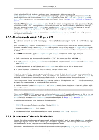 Instalação do MySQL

Depois de instalar o MySQL versão 3.22, você deve iniciar o novo servidor e depois executar o script
mysql_fix_privilege_tables. Isto adicionará os novos privilégios que você precisará para usar o comando GRANT. Se
você se esquecer disto, sera retornado o erro Access denied quando você tentar usar ALTER TABLE, CREATE INDEX ou
DROP INDEX. O procedimento para atualizar a tabela de permissões está descrito em Secção 2.5.6, “Atualizando a Tabela de Permissões”.
A interface API C para mysql_real_connect() foi alterada. Se você tem um programa cliente antigo que chama essa função,
você deve colocar um 0 para o novo argumento db (ou recodificar o cliente para enviar o elemento db para conexões mais rápidas). Você também deve chamar mysql_init() antes de chamar mysql_real_connect()! Esta alteração foi feita para
permitir à nova função mysql_options() salvar opções na estrutura do manipulador do MYSQL.
A variável key_buffer do mysqld foi renomeada para key_buffer_size, mas você ainda pode usar o antigo nome nos
seus arquivos de inicialização.

2.5.5. Atualizando da versão 3.20 para 3.21
Se você estiver executando uma versão mais antiga que a Versão 3.20.28 e deseja mudar para a versão 3.21 você deve fazer o seguinte:
Inicie o servidor mysqld versão 3.21 com a opção --old-protocol para usá-lo com clientes de uma distribuição da versão
3.20 Neste caso, a nova função cliente mysql_errno() não irá retornar erro do servidor, somente CR_UNKNOWN_ERROR (mas
isto funciona para erros de clientes) e o servidor usa a forma função password() anterior a 3.21 para verificação, ao invés do novo método.
Se você NÃO estiver usando a opção --old-protocol para mysqld, você precisará fazer as seguir alterações:
•

Todo o código cliente deve ser recompilado. Se você usa o ODBC, deve obter o novo driver MyODBC 2.x.

•

O script scripts/add_long_password deve ser executado para converter o campo Password na tabela mysql.user
para CHAR(16).

•

Todas as senhas devem ser reatribuidas na tabela mysql.user (para obter 62-bits no lugar de senhas 31-bits).

•

O formato das tabelas não foi alterado, então não é preciso converter nenhuma tabela.

A versão do MySQL 3.20.28 e superiores podem manipular o novo formato da tabela de usuários sem afetar os clientes. Se você tem uma versão do MySQL mais nova que 3.20.28, senhas não irão mais funcionar se você converter a tabela de usuaios. Por
segurança, você primeiro deve fazer uma atualização para a versão 3.20.28, pelo menos, e então atualizar para a versão 3.21.
O novo código cliente trabalha com um servidor mysqld 3.20.x, portanto se houver problemas com 3.21.x você deve usar o antigo
servidor 3.20.x sem a necessidade de recompilar os clientes novamente.
Se você não está usando a opção --old-protocol para o mysqld, antigos clientes não poderão se conectar e exibirão a seguinte mensagem de erro:
ERROR: Protocol mismatch. Server Version = 10 Client Version = 9

A nova interface PERL DBI/DBD também suporta a antiga interface mysqlperl. A única alteração que deve ser feita se você usa
o mysqlperl é alterar os argumentos para a função connect(). Os novos argumentos são: host, database, user, password (note que os argumentos user e password foram alterados de lugar). See Secção 12.5.2, “A interface DBI”.
As seguintes alterações podem afetar consultas em antigas aplicações:
•

HAVING deve ser especificada antes de qualquer cláusula ORDER BY.

•

Os parâmetros para LOCATE() foram trocados.

•

Agora existem algumas palavras reservadasi novas. As mais notáveis são DATE TIME e TIMESTAMP.

2.5.6. Atualizando a Tabela de Permissões
Algumas distribuições introduzem alterações a estrutura da tabelas de permissões (a tabela no banco de dados mysql) para adicionar novos privilégios ou recursos. Para ter certeza de que as suas tabelas de permissões estão corretas quando você atualizar para
uma nova versão do MySQL, você deve atualizar a sua tabela de permissão também.
Em sistemas Unix ou semelhantes, atualize a tabela de permissões executando o script mysql_fix_privilege_tables:
93

 