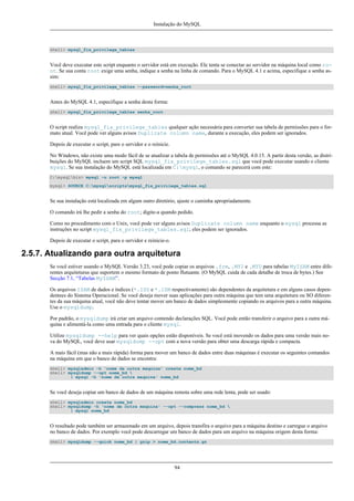 Instalação do MySQL

shell> mysql_fix_privilege_tables

Você deve executar este script enquanto o servidor está em execução. Ele tenta se conectar ao servidor na máquina local como root. Se sua conta root exige uma senha, indique a senha na linha de comando. Para o MySQL 4.1 e acima, especifique a senha assim:
shell> mysql_fix_privilege_tables --password=senha_root

Antes do MySQL 4.1, especifique a senha desta forma:
shell> mysql_fix_privilege_tables senha_root

O script realiza mysql_fix_privilege_tables qualquer ação necessária para converter sua tabela de permissões para o formato atual. Você pode ver alguns avisos Duplicate column name, durante a execução, eles podem ser ignorados.
Depois de executar o script, pare o servidor e o reinicie.
No Windows, não existe uma modo fácil de se atualizar a tabela de permissões até o MySQL 4.0.15. A partir desta versão, as distribuições do MySQL incluem um script SQL mysql_fix_privilege_tables.sql que você pode executar usando o cliente
mysql. Se sua instalação do MySQL está localizada em C:mysql, o comando se parecerá com este:
C:mysqlbin> mysql -u root -p mysql
mysql> SOURCE C:mysqlscriptsmysql_fix_privilege_tables.sql

Se sua instalação está localizada em algum outro diretório, ajuste o caminha apropriadamente.
O comando irá lhe pedir a senha do root; digite-a quando pedido.
Como no procedimento com o Unix, você pode ver alguns avisos Duplicate column name enquanto o mysql processa as
instruções no script mysql_fix_privilege_tables.sql; eles podem ser ignorados.
Depois de executar o script, para o servidor e reinicie-o.

2.5.7. Atualizando para outra arquitetura
Se você estiver usando o MySQL Versão 3.23, você pode copiar os arquivos .frm, .MYI e .MYD para tabelas MyISAM entre diferentes arquiteturas que suportem o mesmo formato de ponto flutuante. (O MySQL cuida de cada detalhe de troca de bytes.) See
Secção 7.1, “Tabelas MyISAM”.
Os arquivos ISAM de dados e índices (*.ISD e *.ISM respectivamente) são dependentes da arquitetura e em alguns casos dependentees do Sistema Operacional. Se você deseja mover suas aplicações para outra máquina que tem uma arquitetura ou SO diferentes da sua máquina atual, você não deve tentar mover um banco de dados simplesmente copiando os arquivos para a outra máquina.
Use o mysqldump.
Por padrão, o mysqldump irá criar um arquivo contendo declarações SQL. Você pode então transferir o arquivo para a outra máquina e alimentá-la como uma entrada para o cliente mysql.
Utilize mysqldump --help para ver quais opções estão disponíveis. Se você está movendo os dados para uma versão mais nova do MySQL, você deve usar mysqldump --opt com a nova versão para obter uma descarga rápida e compacta.
A mais fácil (mas não a mais rápida) forma para mover um banco de dados entre duas máquinas é executar os seguintes comandos
na máquina em que o banco de dados se encontra:
shell> mysqladmin -h 'nome da outra maquina' create nome_bd
shell> mysqldump --opt nome_bd 
| mysql -h 'nome da outra maquina' nome_bd

Se você deseja copiar um banco de dados de um máquina remota sobre uma rede lenta, pode ser usado:
shell> mysqladmin create nome_bd
shell> mysqldump -h 'nome de outra maquina' --opt --compress nome_bd 
| mysql nome_bd

O resultado pode também ser armazenado em um arquivo, depois transfira o arquivo para a máquina destino e carregue o arquivo
no banco de dados. Por exemplo você pode descarregar um banco de dados para um arquivo na máquina origem desta forma:
shell> mysqldump --quick nome_bd | gzip > nome_bd.contents.gz

94

 