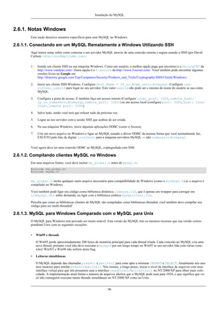Instalação do MySQL

2.6.1. Notas Windows
Esta seção descreve assuntos específicos para usar MySQL no Windows.

2.6.1.1. Conectando em um MySQL Rematamente a Windows Utilizando SSH
Aqui temos notas sobre como conectar a um servidor MySQL através de uma conexão remota e segura usando o SSH (por David
Carlson <dcarlson@mplcomm.com>:
1.

Instale um cliente SSH na sua máquina Windows. Como um usuário, o melhor opção paga que encontrei é o SecureCRT da
http://www.vandyke.com/. Outra opção é o f-secure da http://www.f-secure.com/. Você também pode encontrar algumas
versões livres no Google em
http://directory.google.com/Top/Computers/Security/Products_and_Tools/Cryptography/SSH/Clients/Windows/.

2.

Inicie seu cliente SSH Windows. Configure Host_Name = IP_ou_Nome_servidormysql. Configure userid=seu_userid para logar no seu servidor. Este valor userid não pode ser o mesmo do nome do usuário se sua conta
MySQL.

3.

Configure a porta de acesso. E também faça um acesso remoto (Configure local_port: 3306, remote_host:
ip_ou_nomeservidormysql, remote_port: 3306 ) ou um acesso local (configure port: 3306, host: localhost, remote port: 3306).

4.

Salve tudo, senão você terá que refazer tudo da próxima vez.

5.

Logue ao seu servidor com a sessão SSH que acabou de ser criada.

6.

Na sua máquina Windows, inicie algumas aplicações ODBC (como o Access).

7.

Crie um novo arquivo no Windows e ligue ao MySQL usando o driver ODBC da mesma forma que você normalmente faz,
EXCETO pelo fato de digitar localhost para a máquina servidora MySQL --- não nomeservidormysql.

Você agora deve ter uma conexão ODBC ao MySQL, criptografada com SSH.

2.6.1.2. Compilando clientes MySQL no Windows
Em seus arquivos fontes, você deve incluir my_global.h antes de mysql.h:
#include <my_global.h>
#include <mysql.h>

my_global.h inclui qualquer outro arquivo necessário para compatibilidade de Windows (como o windows.h) se o arquivo é
compilado no Windows.
Você também pode ligar seu código coma biblioteca dinâmica libmysq.lib, que é apenas um wrapper para carregar em
libmysql.dll sobre demanda, ou ligar com a biblioteca estática mysqlclient.lib.
Perceba que como as bibliotecas clientes do MySQL são compiladas como bibliotecas threaded, você também deve compilar seu
código para ser multi-threaded!

2.6.1.3. MySQL para Windows Comparado com o MySQL para Unix
O MySQL para Windows tem provado ser muito estável. Esta versão do MySQL tem os mesmos recursos que sua versão correspondente Unix com as seguintes exceções:
•

Win95 e threads
O Win95 perde aproximadamente 200 bytes de memória principal para cada thread criada. Cada conexão no MySQL cria uma
nova thread, portanto você não deve executar o mysqld por um longo tempo no Win95 se seu servidor lida com várias conexões! WinNT e Win98 não sofrem deste bug.

•

Leituras simultâneas
O MySQL depende das chamadas pread() e pwrite() para estar apto a misturar INSERT e SELECT. Atualmente nós usamos mutexes para emular pread()/pwrite(). Nós iremos, a longo prazo, trocar o nível da interface de arquivos com uma
interface virtual para que nós possamos usar a interface readfile()/writefile() no NT/2000/XP para obter mais velocidade. A implementação atual limita o número de arquivos abertos que o MySQL pode usar para 1024, o que significa que você não conseguirá executar tantas threads simultâneas no NT/2000/XP como no Unix.

96

 