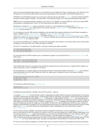 Instalação do MySQL

cupe-se com uma construção própria apenas se você descobrir que nosso binário não é bom o suficiente para você. Neste caso, iríamos apreciar se fosse feito uma observação sobre isto, para que possamos fazer uma melhor versão bináris da próxima vez.
O MySQL usa LinuxThreads no Linux. Se você usa uma versão do Linux que não tenha a glibc2, você deve instalar LinuxThreads antes de tentar compilar o MySQL. Você pode obter o LinuxThreads em http://www.mysql.com/downloads/os-linux.html.
NOTA: Temos visto alguns problemas estranhos com o Linux 2.2.14 e MySQL em sistemas SMP; Se você tem um sistema SMP,
recomendamos a atualização para o Linux 2.4! Seu sistema ficará mais rápido e mais estável.
Perceba que as versões da glibc iguais ou anteriores à Versão 2.1.1 tem um bug fatal no tratamento do pthread_mutex_timedwait, que é usado quando você executar instruções INSERT DELAYED. Recomendamos não usar INSERT
DELAYED antes de atualizar a glibc.
Se você planeja ter mais de 1000 conexões simultâneas, será necessário fazer algumas alterações na LinuxThreads, recompile-a e
religue o MySQL ao novo libpthread.a. Aumente PTHREAD_THREADS_MAX em sysdeps/
unix/sysv/linux/bits/local_lim.h para 4096 e abaixe o STACK_SIZE no linuxthreads/internals.h para
256KB. Os caminhos são relativos à raiz da glibc. Note que o MySQL não será estável com cerca de 600-1000 conexões se o valor de STACK_SIZE for o padrão de 2MB.
Se você tiver um problema com o MySQL, no qual ele não consiga abrir vários arquivos ou conexões, pode ser que você não tenha
configurado o Linux para lidar com o número de arquivos suficiente.
No Linux 2.2 e posteriores, você pode conferir o valor para a alocação dos arquivos fazendo:
cat /proc/sys/fs/file-max
cat /proc/sys/fs/dquot-max
cat /proc/sys/fs/super-max

Se você possui mais de 16M de memória, deve ser adicionado o seguinte no seu script de boot (ex. /etc/rc/boot.local no
SuSE Linux):
echo 65536 > /proc/sys/fs/file-max
echo 8192 > /proc/sys/fs/dquot-max
echo 1024 > /proc/sys/fs/super-max

Você também pode executar os comandos acima da linha de comando como root, mas neste caso, os antigos limites voltarão a ser
usados na próxima vez que o computador for reiniciado.
De forma alternativa, você pode configurar estes parâmteros durante a inicialização usando a ferramenta sysctl, que é usada por
muitas distribuições Linux (No SuSE a partir da versão 8.0). Apenas grave os seguintes valores em um arquivo chamado /
etc/sysctl.conf:
# Aumente alguns valores para o MySQL
fs.file-max = 65536
fs.dquot-max = 8192
fs.super-max = 1024

You should also add the following to /etc/my.cnf:
[mysqld_safe]
open-files-limit=8192

Os parâmetros acima permitem o MySQL criar até 8192 conexões + arquivos.
A constante STACK_SIZE na LinuxThreads controla o espaçamento das pilhas threads no espaço de endereçamento. Ela necessita
ser grande o bastante para que tenha espaço o suficiente para a pilha de cada thread, mas pequena o bastante para manter a pilha de
alguma thread executando dos dados globais mysqld. Infelizmente, a implementação Linux de mmap(), como descobrimos em
experiências, irá desmapear uma região já mapeada se você solicitar o mapeamento de um endereço já em uso, zerando os dados de
toda a página ao invés de retoernar. um erro. Portanto a segurança do mysqld ou qualquer outra aplicação baseada em threads depende do comportamento gentil do código que cria as threads. O usuário deve tomar medidas para certirficar-se que o número de
threads em funcionamento em qualquer hora seja suficientemente baixo para que as pilhas das threads permaneçam longe do monte
global. Com mysqld você deve reforçar este comportamento "gentil" configurando um valor razoável para a variável
max_connections.
Se você mesmo construiu o MySQL e não deseja confusões corrigindo LinuxThreads, você deve configurar max_connections
para um valor máximo de 500. Ele ainda deve ser menor se você tiver uma chave grande para o buffer, grandes tabelas heap, ou outras coisas que fazem o mysqld alocar muita memória ou se você estiver executando um kernel 2.2 com o patch de 2GB. Se você
estiver usando nosso binário ou RPM versão 3.23.25 ou posterior, você pode seguramente configurar max_connections para
1500, assumindo que não há uma grande chave de buffer ou tabelas heap com grande quantidade de dados. Quanto mais você reduz
STACK_SIZE em LinuxThreads mais threads você pode criar seguramente. Recomendamos os valores entre 128K e 256K.
Se você usa várias conexões simultâneas, você pode sofrer com um "recurso" do kernel 2.2 que penaliza um processo por bifurcar99

 