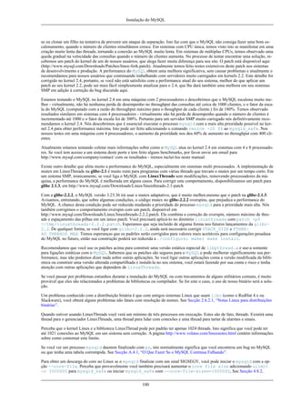 Instalação do MySQL

se ou clonar um filho na tentativa de prevenir um ataque de separação. Isto faz com que o MySQL não consiga fazer uma bom escalonamento, quando o número de clientes simultâneos cresce. Em sistemas com CPU única, temos visto isto se manifestar em uma
criação muito lenta das threads, tornando a conexão ao MySQL muito lenta. Em sistemas de múltiplas CPUs, temos observado uma
queda gradual na velocidade das consultas quando o número de clientes aumenta. No processo de tentar encontrar uma solução, recebemos um patch do kernel de um de nossos usuários, que alega fazer muita diferença para seu site. O patch está disponível aqui
(http://www.mysql.com/Downloads/Patches/linux-fork.patch). Atualmente temos feito testes extensivos deste patch nos sistemas
de desenvolvimento e produção. A performance do MySQL obtem uma melhora significativa, sem causar problemas e atualmente o
recomendamos para nossos usuários que continuando trabalhando com servidores muito carregados em kernels 2.2. Este detalhe foi
corrigido no kernel 2.4, portanto, se você não está satisfeito com a performance atual do seu sistema, melhor do que aplicar um
patch ao seu kernel 2.2, pode ser mais fácil simplesmente atualizar para o 2.4, que lhe dará também uma melhora em seu sistemas
SMP em adição à correção do bug discutido aqui.
Estamos testando o MySQL no kernel 2.4 em uma máquina com 2 processadores e descobrimos que o MySQL escalona muito melhor - virtualmente, não há nenhuma perda de desempenho no throughput das consultas até cerca de 1000 clientes, e o fator da escala do MySQL (computado com a razão do throughput máximo para o thoughput de cada cliente.) foi de 180%. Temos observado
resultados similares em sistemas com 4 processadores - virtualmente não há perda de desempenho quando o número de clientes é
incrementado até 1000 e o fator da escala foi de 300%. Portanto para um servidor SMP muito carregado nós definitivamente recomendamos o kernel 2.4. Nós descobrimos que é essencial executar o processo mysqld com a mais alta prioridade possível no kernel 2.4 para obter performance máxima. Isto pode ser feito adicionando o comando renice -20 $$ ao mysqld_safe. Nos
nossos testes em uma máquina com 4 processadores, o aumento da prioridade nos deu 60% de aumento no throughput com 400 clientes.
Atualmente estamos tentando coletar mais informações sobre como o MySQL atua no kernel 2.4 em sistemas com 4 e 8 processadores. Se você tem acesso a um sistema deste porte e tem feito alguns benchmarks, por favor envie um email para
http://www.mysql.com/company/contact/ com os resultados - iremos incluí-los neste manual.
Existe outro detalhe que afeta muito a performance do MySQL, especialmente em sistemas multi processados. A implementação de
mutex em LinuxThreads na glibc-2.1 é muito ruim para programas com várias threads que travam o mutex por um tempo curto. Em
um sistema SMP, ironicamente, se você liga o MySQL com LinuxThreads sem modificações, removendo processadores da máquina, a performance do MySQL é melhorada em alguns casos. Para corrigir este comportamento, disponibilizamos um patch para
glibc 2.1.3, em http://www.mysql.com/Downloads/Linux/linuxthreads-2.1-patch
Com a glibc-2.2.2, o MySQL versão 3.23.36 irá usar o mutex adaptativo, que é muito melhor,mesmo que o patch na glibc-2.1.3.
Avisamos, entretando, que sobre algumas condições, o código mutex no glibc-2.2.2 overspins, que prejudica a performance do
MySQL. A chance desta condição pode ser reduzida mudando a prioridade do processo mysqld para a prioridade mais alta. Nós
também corrigimos o comportamento overspin com um patch, disponível em
http://www.mysql.com/Downloads/Linux/linuxthreads-2.2.2.patch. Ele combina a correção do overspin, número máximo de threads e espaçamento das pilhas em um único patch. Você precisará aplicá-lo no diretório linuxthreads com patch -p0
</tmp/linuxthreads-2.2.2.patch. Esperamos que seja incluído de alguma forma nos futuros lançamentos da glibc2.2. De qualquer forma, se você ligar com glibc-2.2.2, ainda será necessário corrigir STACK_SIZE e PTHREAD_THREADS_MAX. Temos esperanças que os padrões serão corrigidos para valores mais aceitáveis para configurações pesadasa
do MySQL no futuro, então sua construção poderá ser reduzida a ./configure; make; make install.
Recomendamos que você use os patches acima para construir uma versão estática especial de libpthread.a e use-a somente
para ligações estáticas com o MySQL. Sabemos que os patches são seguros para o MySQL e pode melhorar significamente sua performance, mas não podemos dizer nada sobre outras aplicações. Se você ligar outras aplicações coma a versão modificada da biblioteca ou construir uma versão alterada compartilhada e instalá-la no seu sistema, você estará fazendo por sua conta e risco e tenha
atenção com outras aplicações que dependem de LinuxThreads.
Se você passar por problemas estranhos durante a instalação do MySQL ou com travamentos de alguns utilitários comuns, é muito
provável que eles são relacionados a problemas de bibliotecas ou compilador. Se for este o caso, o uso de nosso binário será a solução.
Um problema conhecido com a distribuição binária é que com antigos sistemas Linux que usam libc (como o RedHat 4.x ou
Slackware), você obterá alguns problemas não fatais com resolução de nomes. See Secção 2.6.2.1, “Notas Linux para distribuições
binárias”.
Quando estiver usando LinuxThreads você verá um mínimo de três processos em execução. Estes são de fato, threads. Existirá uma
thread para o gerenciador LinuxThreads, uma thread para lidar com conexões e uma thread para tartar de alarmes e sinais.
Perceba que o kernel Linux e a biblioteca LinuxThread pode por padrão ter apenas 1024 threads. Isto significa que você pode ter
até 1021 conexões ao MySQL em um sistema sem correção. A página http://www.volano.com/linuxnotes.html contém informações
sobre como contornar este limite.
Se você ver um processo mysqld daemon finalizado com ps, isto normalmente significa que você encontrou um bug no MySQL
ou que tenha uma tabela corrompida. See Secção A.4.1, “O Que Fazer Se o MySQL Continua Falhando”.
Para obter um descarga do core no Linux se o mysqld finalizar com um sinal SIGSEGV, você pode iniciar o mysqld com a opção --core-file. Perceba que provavelmente você também precisará aumentar o core file size adicionando ulimit
-c 1000000 para mysqld_safe ou iniciar mysqld_safe com --core-file-sizes=1000000, See Secção 4.8.2,
100

 