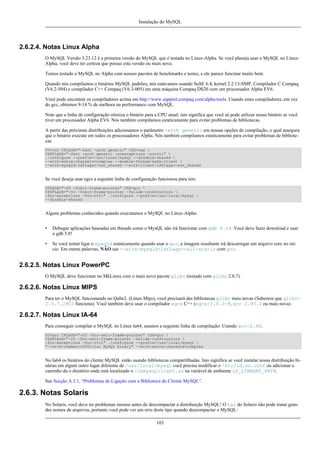 Instalação do MySQL

2.6.2.4. Notas Linux Alpha
O MySQL Versão 3.23.12 é a primeira versão do MySQL que é testada no Linux-Alpha. Se você planeja usar o MySQL no LinuxAlpha, você deve ter certeza que possui esta versão ou mais nova.
Temos testado o MySQL no Alpha com nossos pacotes de benchmarks e testes, e ele parece funcinar muito bem.
Quando nós compilamos o binários MySQL padrões, nós estávamos usando SuSE 6.4, kernel 2.2.13-SMP, Compilador C Compaq
(V6.2-504) e compilador C++ Compaq (V6.3-005) em uma máquina Compaq DS20 com um processador Alpha EV6.
Você pode encontrar os compiladores acima em http://www.support.compaq.com/alpha-tools. Usando estes compiladores, em vez
do gcc, obtemos 9-14 % de melhora na performance com MySQL.
Note que a linha de configuração otimiza o binário para a CPU atual; isto significa que você só pode utilizar nosso binário se você
tiver um processador Alpha EV6. Nós também compilamos estaticamente para evitar problemas de bibliotecas.
A partir das próximas distribuições adicionamos o parâmetro -arch generic em nossas opções de compilação, o qual assegura
que o binário execute em todos os processadores Alpha. Nós também compilamos estaticamente para evitar problemas de bibliotecas.
CC=ccc CFLAGS="-fast -arch generic" CXX=cxx 
CXXFLAGS="-fast -arch generic -noexceptions -nortti" 
./configure --prefix=/usr/local/mysql --disable-shared 
--with-extra-charsets=complex --enable-thread-safe-client 
--with-mysqld-ldflags=-non_shared --with-client-ldflags=-non_shared

Se você deseja usar egcs a seguinte linha de configuração funcionou para nós:
CFLAGS="-O3 -fomit-frame-pointer" CXX=gcc 
CXXFLAGS="-O3 -fomit-frame-pointer -felide-constructors 
-fno-exceptions -fno-rtti" ./configure --prefix=/usr/local/mysql 
--disable-shared

Alguns problemas conhecidos quando executamos o MySQL no Linux-Alpha:
•

Debugar aplicações baseadas em threads como o MysQL não irá funcionar com gdb 4.18. Você deve fazer download e usar
o gdb 5.0!

•

Se você tentar ligar o mysqld estaticamente quando usar o gcc, a imagem resultante irá descarregar um arquivo core no início. Em outras palavras, NÃO use --with-mysqld-ldflags=-all-static com gcc.

2.6.2.5. Notas Linux PowerPC
O MySQL deve funcionar no MkLinux com o mais novo pacote glibc (testado com glibc 2.0.7).

2.6.2.6. Notas Linux MIPS
Para ter o MySQL funcionando no Qube2. (Linux Mips), você precisará das bibliotecas glibc mais novas (Sabemos que glibc2.0.7.29C2 funciona). Você também deve usar o compilador egcs C++ (egcs-1.0.2-9, gcc 2.95.2 ou mais nova).

2.6.2.7. Notas Linux IA-64
Para conseguir compilar o MySQL no Linux Ia64, usamos a seguinte linha de compilação: Usando gcc-2.96:
CC=gcc CFLAGS="-O3 -fno-omit-frame-pointer" CXX=gcc 
CXXFLAGS="-O3 -fno-omit-frame-pointer -felide-constructors 
-fno-exceptions -fno-rtti" ./configure --prefix=/usr/local/mysql 
"--with-comment=Official MySQL binary" --with-extra-charsets=complex

No Ia64 os binários do cliente MySQL estão usando bibliotecas compartilhadas. Isto significa se você instalar nossa distribuição binárias em algum outro lugar diferente de /usr/local/mysql você precisa modificar o /etc/ld.so.conf ou adicionar o
caminho da o diretório onde está localizado o libmysqlclient.so na variável de ambiente LD_LIBRARY_PATH.
See Secção A.3.1, “Problemas de Ligação com a Biblioteca do Cliente MySQL”.

2.6.3. Notas Solaris
No Solaris, você deve ter problemas mesmo antes de descompactar a distribuição MySQL! O tar do Solaris não pode tratar grandes nomes de arquivos, portanto você pode ver um erro deste tipo quando descompactar o MySQL:
103

 