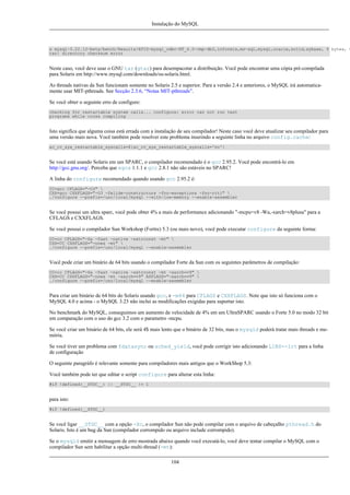 Instalação do MySQL

x mysql-3.22.12-beta/bench/Results/ATIS-mysql_odbc-NT_4.0-cmp-db2,informix,ms-sql,mysql,oracle,solid,sybase, 0 bytes, 0
tar: directory checksum error

Neste caso, você deve usar o GNU tar (gtar) para desempacotar a distribuição. Você pode encontrar uma cópia pré-compilada
para Solaris em http://www.mysql.com/downloads/os-solaris.html.
As threads nativas da Sun funcionam somente no Solaris 2.5 e superior. Para a versão 2.4 e anteriores, o MySQL irá automaticamente usar MIT-pthreads. See Secção 2.3.6, “Notas MIT-pthreads”.
Se você obter o seguinte erro de configure:
checking for restartable system calls... configure: error can not run test
programs while cross compiling

Isto significa que alguma coisa está errada com a instalação de seu compilador! Neste caso você deve atualizar seu compilador para
uma versão mais nova. Você também pode resolver este problema inserindo a seguinte linha no arquivo config.cache:
ac_cv_sys_restartable_syscalls=${ac_cv_sys_restartable_syscalls='no'}

Se você está usando Solaris em um SPARC, o compilador recomendado é o gcc 2.95.2. Você pode encontrá-lo em
http://gcc.gnu.org/. Perceba que egcs 1.1.1 e gcc 2.8.1 não são estáveis no SPARC!
A linha do configure recomendado quando usando gcc 2.95.2 é:
CC=gcc CFLAGS="-O3" 
CXX=gcc CXXFLAGS="-O3 -felide-constructors -fno-exceptions -fno-rtti" 
./configure --prefix=/usr/local/mysql --with-low-memory --enable-assembler

Se você possui um ultra sparc, você pode obter 4% a mais de performance adicionando "-mcpu=v8 -Wa,-xarch=v8plusa" para a
CFLAGS e CXXFLAGS.
Se você possui o compilador Sun Workshop (Fortre) 5.3 (ou mais novo), você pode executar configure da seguinte forma:
CC=cc CFLAGS="-Xa -fast -native -xstrconst -mt" 
CXX=CC CXXFLAGS="-noex -mt" 
./configure --prefix=/usr/local/mysql --enable-assembler

Você pode criar um binário de 64 bits usando o compilador Forte da Sun com os seguintes parâmetros de compilação:
CC=cc CFLAGS="-Xa -fast -native -xstrconst -mt -xarch=v9" 
CXX=CC CXXFLAGS="-noex -mt -xarch=v9" ASFLAGS="-xarch=v9" 
./configure --prefix=/usr/local/mysql --enable-assembler

Para criar um binário de 64 bits do Solaris usando gcc, e -m64 para CFLAGS e CXXFLAGS. Note que isto só funciona com o
MySQL 4.0 e acima - o MySQL 3.23 não inclui as modificações exigidas para suportar isto.
No benchmark do MySQL, conseguimos um aumento de velocidade de 4% em um UltraSPARC usando o Forte 5.0 no modo 32 bit
em comparação com o uso do gcc 3.2 com o parametro -mcpu.
Se você criar um binário de 64 bits, ele será 4$ mais lento que o binário de 32 bits, mas o mysqld poderá tratar mais threads e memória.
Se você tiver um problema com fdatasync ou sched_yield, você pode corrigir isto adicionando LIBS=-lrt para a linha
de configuração
O seguinte paragráfo é relevante somente para compiladores mais antigos que o WorkShop 5.3:
Você também pode ter que editar o script configure para alterar esta linha:
#if !defined(__STDC__) || __STDC__ != 1

para isto:
#if !defined(__STDC__)

Se você ligar __STDC__ com a opção -Xc, o compilador Sun não pode compilar com o arquivo de cabeçalho pthread.h do
Solaris. Isto é um bug da Sun (compilador corrompido ou arquivo include corrompido).
Se o mysqld emitir a mensagem de erro mostrada abaixo quando você executá-lo, você deve tentar compilar o MySQL com o
compilador Sun sem habilitar a opção multi-thread (-mt):
104

 