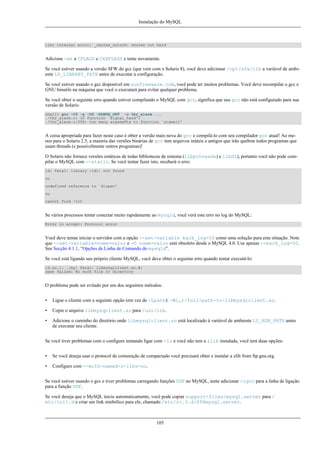 Instalação do MySQL

libc internal error: _rmutex_unlock: rmutex not held

Adicione -mt a CFLAGS e CXXFLAGS e tente novamente.
Se você estiver usando a versão SFW do gcc (que vem com o Solaris 8), você deve adicionar /opt/sfw/lib a variável de ambiente LD_LIBRARY_PATH antes de executar a configuração.
Se você estiver usando o gcc disponível em sunfreeware.com, você pode ter muitos problemas. Você deve recompilar o gcc e
GNU binutils na máquina que você o executará para evitar qualquer problema.
Se você obter o seguinte erro quando estiver compilando o MySQL com gcc, significa que seu gcc não está configurado para sua
versão de Solaris:
shell> gcc -O3 -g -O2 -DDBUG_OFF -o thr_alarm ...
./thr_alarm.c: In function `signal_hand':
./thr_alarm.c:556: too many arguments to function `sigwait'

A coisa apropriada para fazer neste caso é obter a versão mais nova do gcc e compilá-lo com seu compilador gcc atual! Ao menos para o Solaris 2.5, a maioria das versões binárias de gcc tem arquivos inúteis e antigos que irão quebrar todos programas que
usam threads (e possivelmente outros programas)!
O Solaris não fornece versões estáticas de todas bibliotecas de sistema (libpthreads) e libdl), portanto você não pode compilar o MySQL com --static. Se você tentar fazer isto, receberá o erro:
ld: fatal: library -ldl: not found
ou
undefined reference to `dlopen'
ou
cannot find -lrt

Se vários processos tentar conectar muito rapidamente ao mysqld, você verá este erro no log do MySQL:
Error in accept: Protocol error

Você deve tentar iniciar o servidor com a opção --set-variable back_log=50 como uma solução para esta situação. Note
que --set-variable=nome=valor e -O nome=valor está obsoleto desde o MySQL 4.0. Use apenas --back_log=50.
See Secção 4.1.1, “Opções de Linha de Comando do mysqld”.
Se você está ligando seu próprio cliente MySQL, você deve obter o seguinte erro quando tentar executá-lo:
ld.so.1: ./my: fatal: libmysqlclient.so.#:
open failed: No such file or directory

O problema pode ser evitado por um dos seguintes métodos:
•

Ligue o cliente com a seguinte opção (em vez de -Lpath): -Wl,r/full-path-to-libmysqlclient.so.

•

Copie o arquivo libmysqclient.so para /usr/lib.

•

Adicione o caminho do diretório onde libmysqlclient.so está localizado à variável de ambiente LD_RUN_PATH antes
de executar seu cliente.

Se você tiver problemas com o configure tentando ligar com -lz e você não tem a zlib instalada, você terá duas opções:
•

Se você deseja usar o protocol de comunição de compactado você precisará obter e instalar a zlib from ftp.gnu.org.

•

Configure com --with-named-z-libs=no.

Se você estiver usando o gcc e tiver problemas carregando funções UDF no MySQL, tente adicionar -lgcc para a linha de ligação
para a função UDF.
Se você deseja que o MySQL inicie automaticamente, você pode copiar support-files/mysql.server para /
etc/init.d e criar um link simbólico para ele, chamado /etc/rc.3.d/S99mysql.server.

105

 