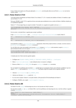 Instalação do MySQL

Como o Solaris não suporta core files para aplicações setuid(), você não pode obter um core file do mysqld se você estiver
usando a opção --user.

2.6.3.1. Notas Solaris 2.7/2.8
Você pode utilizar normalmente um binário Solaris 2.6 no Solaris 2.7 e 2.8. A maioria dos detalhes do Solaris 2.6 também se aplicam ao Solaris 2.7 e 2.8.
Note que o MySQL versão 3.23.4 e superiores devem estar aptos para autodetectar novas versões do Solaris e habilitar soluções para os problemas seguintes!
Solaris 2.7 / 2.8 tem alguns bugs nos arquivos include. Você pode ver o seguinte erro quando você usa o gcc:
/usr/include/widec.h:42: warning: `getwc' redefined
/usr/include/wchar.h:326: warning: this is the location of the previous
definition

Se isto ocorrer, você pode fazer o seguinte para corrigir o problema:
Copie /usr/include/widec.h para .../lib/gcc-lib/os/gcc-version/include e mude a linha 41 :
#if

!defined(lint) && !defined(__lint)

para
#if

!defined(lint) && !defined(__lint) && !defined(getwc)

Uma alternativa é editar o /usr/include/widec.h diretamente. Desta forma, depois de fazer a correção, você deve remover
o config.cache e executar o configure novamente !
Se você obter erros como estes quando você executar o make, é porque o configure não encontrou o arquivo curses.h
(provavelmente devido ao erro no arquivo /usr/include/widec.h):
In file included from mysql.cc:50:
/usr/include/term.h:1060: syntax error before `,'
/usr/include/term.h:1081: syntax error before `;'

A solução para isto é fazer uma das seguintes opções:
•

Configure com CFLAGS=-DHAVE_CURSES_H CXXFLAGS=-DHAVE_CURSES_H ./configure.

•

Edite o /usr/include/widec.h como indicado acima e re-execute o configure.

•

Remova a linha #define HAVE_TERM do arquivo config.h e execute make novamente.

Se o seu ligador tiver problemas para encontrar o -lz quando ligar ao seu programa cliente, provavelmente o problema é que seu
arquivo libz.so está instalado em /usr/local/lib. Você pode corrigir isto usando um dos seguintes métodos:
•

Adicione /usr/local/lib ao LD_LIBRARY_PATH.

•

Adicione um link para libz.so a partir de /lib.

•

Se você estiver usando o Solaris 8, você pode instalar a zlib opcional do CD de distribuição do Solaris 8.

•

Configure o MySQL com a opção --with-named-z-libs=no.

2.6.3.2. Notas Solaris x86
No Solaris 8 no x86, mysqld irá descarregar um core se você executar um 'strip' no mesmo.
Se você estiver usando gcc ou egcs no Solaris X86 e você tiver problemas com descarregos de core, você deve utilizar o seguinte
comando configure:
CC=gcc CFLAGS="-O3 -fomit-frame-pointer -DHAVE_CURSES_H" 
CXX=gcc 
CXXFLAGS="-O3 -fomit-frame-pointer -felide-constructors -fno-exceptions -fno-rtti -DHAVE_CURSES_H" 
./configure --prefix=/usr/local/mysql

106

 