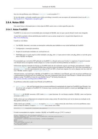 Instalação do MySQL

Isto irá evitar problemas com a biblioteca libstdc++ e com exceções C++.
Se isto não ajudar, você pode compilar uma versão com debug e executá-lo com um arquivo de ratreamento (trace) ou sob gdb.
See Secção E.1.3, “Depurando o mysqld no gdb”.

2.6.4. Notas BSD
Esta seção fornece informação para os vários tipos de BSD, assim como a versão específica para eles.

2.6.4.1. Notas FreeBSD
FreeBSD 4.x ou mais novo é recomendado para executação do MySQL uma vez que o pacote thread é muito mais integrado.
A mais fácil e portanto a forma preferida para instalá-lo é usar as portas mysql-server e mysql-client disponíveis em
http://www.freebsd.org.
Usando-as você obtem:
•

Um MySQL funcional, com todas as otimizações conhecidas para trabalhar na sua versão habilitada do FreeBSD.

•

Configuração e construção automática.

•

Scripts de inicialização instalados em /usr/local/etc/rc.d.

•

Habilidade para ver quais arquivos estão instalados com pkg_info -L. E para remover todos com pkg_delete se você não quiser
mais o MySQL na máquina.

É recomendado que você utilize MIT-pthreads no FreeBSD 2.x e threads nativas nas Versões 3 e superiores. É possível executar
com threads nativas em algumas versões antigas (2.2.x) mas você pode encontrar problemas ao finalizar o mysqld.
Infelizmente algumas chamadas de funções no FreeBSD ainda não são totalmente seguras com threads, principalmente a função
gethostbyname(), que é usada pelo MySQL para converter nomes de máquinas em endereços IPs. Sob certas circunstâncias, o
processo mysqld irá criar repentinamente um carga de CPU de 100% e ficará sem resposta. Se você se deparar com isto, tente iniciar o MySQL usando a opção --skip-name-resolve.
Alternativamente, você pode ligar o MySQL no FreeBSD 4.x com a biblioteca LinuxThreads, que evita uns poucos problemas que
a implementação da thread nativa do FreeBSD tem. Para uma comparação muito boa do LinuxThreads vs. threads nativas dê uma
olhada no artigo "FreeBSD or Linux for your MySQL Server?" de Jeremy Zawodny em
http://jeremy.zawodny.com/blog/archives/000697.html
Os problemas conhecidos usando LinuxThreads na FreeBSD são:
•

wait_timeout não está funcionando (provavemente problema de manipulação do signal em FreeBSD/LinuxThreads). Isto
deveria ter sido corrigido no FreeBSD 5.0. O sintome á que conexões persistentes podem se manter por um longo tempo sem
serem fechadas.

O Makefile do MySQL necessita o GNU make (gmake) para funcionar. Se você deseja compilar o MySQL, antes você precisará instalar o GNU make.
Tenha certeza que sua configuração de resolução de nomes esteja correta. De outra forma você vai ter atrasos na resolução ou falhas quando conectar ao mysqld.
Tenha certeza que a entrada localhost no arquivo /etc/hosts esteja correta (de outra forma você irá ter problemas conectando ao banco de dados). O arquivo /etc/hosts deve iniciar com a linha:
127.0.0.1

localhost localhost.seu.dominio

O modo recomendado de compilar e instalar o MySQL no FreeBSD com gcc (2.95.2 e acima) é:
CC=gcc CFLAGS="-O2 -fno-strength-reduce" 
CXX=gcc CXXFLAGS="-O2 -fno-rtti -fno-exceptions -felide-constructors 
-fno-strength-reduce" 
./configure --prefix=/usr/local/mysql --enable-assembler
gmake
gmake install
./scripts/mysql_install_db
cd /usr/local/mysql
./bin/mysqld_safe &

107

 