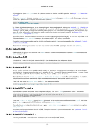 Instalação do MySQL

Se você percber que o configure usará MIT-pthreads, você de ler as notas sobre MIT-pthreads. See Secção 2.3.6, “Notas MITpthreads”.
Se o make install não puder encontrar /usr/include/pthreads, é porque o configure não detectou que você precisava de MIT-pthreads. Isto é corrigido executando estes comandos:
shell> rm config.cache
shell> ./configure --with-mit-threads

O FreeBSD é também conhecido por ter um limite muito baixo para o manipulador de arquivos. See Secção A.2.17, “Arquivo Não
Encontrado”. Descomente a seção ulimit -n no mysqld_safe ou aumente os limites para o usuário mysqld no /etc/login.conf (e reconstrua-o com cap_mkdb /etc/login.conf). Também tenha certeza que você configurou a classe apropriada para este usuário no arquivo de senhas (password) se você não estiver usando o padrão (use: chpass nome_usuario_mysqld). See Secção 4.8.2,
“mysqld-safe, o wrapper do mysqld”.
Se você tiver muita memória você deve considerar em reconstruir o Kernel para permitir o MySQL de usar mais de 512M de RAM.
Dê uma olhada na opção MAXDSIZ na arquivo de configuração LINT para maiores informações.
Se você tiver problemas com a data atual no MySQL, configurar a variável TZ provavelmente ajudará. See Apêndice F, Variáveis
de Ambientes do MySQL.
Para obter um sistema seguro e estável você deve usar somente kernels FreeBSD que estejam marcados com -STABLE.

2.6.4.2. Notas NetBSD
Para compilar no NetBSD você precisa do GNU make. De outra forma o compilador quebraria quando o make tentasse executar
lint em arquivos C++.

2.6.4.3. Notas OpenBSD
No OpenBSD Versão 2.5, você pode compilar o MySQL com threads nativas com as seguintes opções:
CFLAGS=-pthread CXXFLAGS=-pthread ./configure --with-mit-threads=no

2.6.4.4. Notas OpenBSD 2.8
Nossos usuários relataram que o OpenBSD 2.8 tem um bug nas threads que causa problemas com o MySQL. Os desenvolvedores
do OpenBSD já corrigiram o problema, mas em 25 de Janeiro de 2001 a correção foi disponível apenas no ramo ``-current''. Os sintomas deste bug nas threads são: resposta lenta, alta carga, alto uso de CPU e quedas do servidor.
Se você obter um erro como Error in accept:: Bad file descriptor ou erro 9 ao tentar abrir tabelas ou diretórios,
o problema é provavelmente que você não alocou memória suficiente para os descritores de arquivo do MySQL.
Neste caso tente iniciar o mysqld_safe como root com as seguintes opções:
shell> mysqld_safe --user=mysql --open-files-limit=2048 &

2.6.4.5. Notas BSDI Versão 2.x
Se você obter o seguinte erro quando estiver compilando o MySQL, seu valor ulimit para memória virtual é muito baixo:
item_func.h: In method `Item_func_ge::Item_func_ge(const Item_func_ge &)':
item_func.h:28: virtual memory exhausted
make[2]: *** [item_func.o] Error 1

Tente usar ulimit -v 80000 e executar o make novamente. Se isto não funcionar e você estiver usando o bash, tente trocar
para csh ou sh; alguns usuários BSDI relataram problemas com bash e ulimit.
Se você utiliza gcc, você pode também ter de usar a opção --with-low-memory para o configure estar apto a compilar o
sql_yacc.cc.
Se você tiver problemas com a data atual no MySQL, configurar a variável TZ provavelmente ajudará. See Apêndice F, Variáveis
de Ambientes do MySQL.

2.6.4.6. Notas BSD/OS Versão 3.x
Atualize para BSD/OS Versão 3.1. Se isto não for possível, instale BSDIpatch M300-038.

108

 