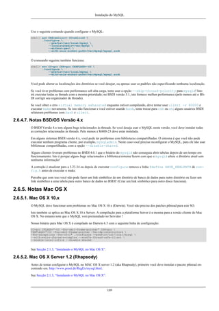 Instalação do MySQL

Use o seguinte comando quando configurar o MySQL:
shell> env CXX=shlicc++ CC=shlicc2 
./configure 
--prefix=/usr/local/mysql 
--localstatedir=/var/mysql 
--without-perl 
--with-unix-socket-path=/var/mysql/mysql.sock

O comeando seguinte também funciona:
shell> env CC=gcc CXX=gcc CXXFLAGS=-O3 
./configure 
--prefix=/usr/local/mysql 
--with-unix-socket-path=/var/mysql/mysql.sock

Você pode alterar as localizações dos diretórios se você desejar, ou apenas usar os padrões não especificando nenhuma localização.
Se você tiver problemas com performance sob alta carga, tente usar a opção --skip-thread-priority para mysqld! Isto
irá executar todas as threads com a mesma prioridade; no BSDI versão 3.1, isto fornece melhor performance (pelo menos até o BSDI corrigir seu organizador de threads).
Se você obter o erro virtual memory exhausted enquanto estiver compilando, deve tentar usar ulimit -v 80000 e
executar make novamente. Se isto não funcionar e você estiver usando bash, tente trocar para csh ou sh; alguns usuários BSDI
relataram problemas com bash e ulimit.

2.6.4.7. Notas BSD/OS Versão 4.x
O BSDI Versão 4.x tem alguns bugs relacionados às threads. Se você deseja usar o MySQL nesta versão, você deve instalar todas
as correções relacionadas às threads. Pelo menos a M400-23 deve estar instalada.
Em alguns sistemas BSDI versão 4.x, você pode ter problemas com bibliotecas compartilhadas. O sintoma é que você não pode
executar nenhum programa cliente, por exemplo, mysqladmin. Neste caso você precisa reconfigurar o MySQL, para ele não usar
bibliotecas compartilhadas, com a opção --disable-shared.
Alguns clientes tiveram problemas no BSDI 4.0.1 que o binário do mysqld não conseguia abrir tabelas depois de um tempo em
funcionamento. Isto é porque alguns bugs relacionados a biblioteca/sistema fazem com que o mysqld altere o diretório atual sem
nenhuma informação!
A correção é atualizar para a 3.23.34 ou depois de executar configure remova a linha $define HAVE_REALPATH de config.h antes de executar o make.
Perceba que com isso você não pode fazer um link simbólico de um diretório de banco de dados para outro diretório ou fazer um
link simbólico a uma tabela para outro banco de dados no BSDI! (Criar um link simbólico para outro disco funciona).

2.6.5. Notas Mac OS X
2.6.5.1. Mac OS X 10.x
O MySQL deve funcionar sem problemas no Mac OS X 10.x (Darwin). Você não precisa dos patches pthread para este SO.
Isto também se aplica ao Mac OS X 10.x Server. A compilação para a plataforma Server é a mesma para a versão cliente do Mac
OS X. No entanto note que o MySQL vem preinstalado no Servidor !
Nosso binário para Mac OS X é compilado no Darwin 6.3 com a seguinte linha de configuração:
CC=gcc CFLAGS="-O3 -fno-omit-frame-pointer" CXX=gcc 
CXXFLAGS="-O3 -fno-omit-frame-pointer -felide-constructors 
-fno-exceptions -fno-rtti" ./configure --prefix=/usr/local/mysql 
--with-extra-charsets=complex --enable-thread-safe-client 
--enable-local-infile --disable-shared

See Secção 2.1.3, “Instalando o MySQL no Mac OS X”.

2.6.5.2. Mac OS X Server 1.2 (Rhapsody)
Antes de tentar configurar o MySQL no MAC OS X server 1.2 (aka Rhapsody), primeiro você deve instalar o pacote pthread encontrado em: http://www.prnet.de/RegEx/mysql.html.
See Secção 2.1.3, “Instalando o MySQL no Mac OS X”.

109

 