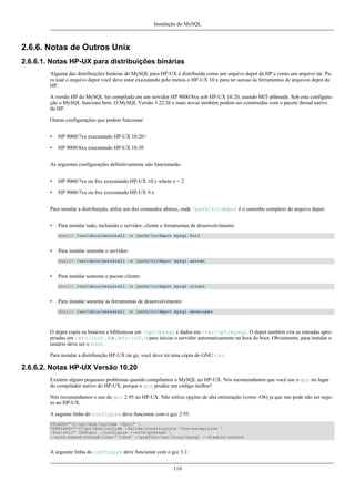 Instalação do MySQL

2.6.6. Notas de Outros Unix
2.6.6.1. Notas HP-UX para distribuições binárias
Alguma das distribuições binárias do MySQL para HP-UX é distribuida como um arquivo depot da HP e como um arquivo tar. Para usar o arquivo depot você deve estar executando pelo menos o HP-UX 10.x para ter acesso às ferramentas de arquivos depot da
HP.
A versão HP do MySQL foi compilada em um servidor HP 9000/8xx sob HP-UX 10.20, usando MIT-pthreads. Sob esta configuração o MySQL funciona bem. O MySQL Versão 3.22.26 e mais novas também podem ser construidas com o pacote thread nativo
da HP.
Outras configurações que podem funcionar:
•

HP 9000/7xx executando HP-UX 10.20+

•

HP 9000/8xx executando HP-UX 10.30

As seguintes configurações definitivamente não funcionarão:
•

HP 9000/7xx ou 8xx executando HP-UX 10.x where x < 2

•

HP 9000/7xx ou 8xx executando HP-UX 9.x

Para instalar a distribuição, utilze um dos comandos abaixo, onde /path/to/depot é o caminho completo do arquivo depot:
•

Para instalar tudo, incluindo o servidor, cliente e ferramentas de desenvolvimento:
shell> /usr/sbin/swinstall -s /path/to/depot mysql.full

•

Para instalar somente o servidor:
shell> /usr/sbin/swinstall -s /path/to/depot mysql.server

•

Para instalar somente o pacote cliente:
shell> /usr/sbin/swinstall -s /path/to/depot mysql.client

•

Para instalar somente as ferramentas de desenvolvimento:
shell> /usr/sbin/swinstall -s /path/to/depot mysql.developer

O depot copia os binários e bibliotecas em /opt/mysql e dados em /var/opt/mysql. O depot também cria as entradas apropriadas em /etc/init.d e /etc/rc2.d para iniciar o servidor automaticamente na hora do boot. Obviamente, para instalar o
usuário deve ser o root.
Para instalar a distribuição HP-UX tar.gz, você deve ter uma cópia do GNU tar.

2.6.6.2. Notas HP-UX Versão 10.20
Existem alguns pequenos problemas quando compilamos o MySQL no HP-UX. Nós recomendamos que você use o gcc no lugar
do compilador nativo do HP-UX, porque o gcc produz um código melhor!
Nós recomendamos o uso do gcc 2.95 no HP-UX. Não utilize opções de alta otimização (como -O6) ja que isto pode não ser seguro no HP-UX.
A seguine linha do configure deve funcionar com o gcc 2.95:
CFLAGS="-I/opt/dce/include -fpic" 
CXXFLAGS="-I/opt/dce/include -felide-constructors -fno-exceptions 
-fno-rtti" CXX=gcc ./configure --with-pthread 
--with-named-thread-libs='-ldce' --prefix=/usr/local/mysql --disable-shared

A seguinte linha do configure deve funcionar com o gcc 3.1:
110

 