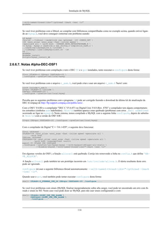 Instalação do MySQL

--with-named-thread-libs="-lpthread -lmach -lexc -lc"
gnumake

Se você tiver problemas com a libtool, ao compilar com bibliotecas compartilhadas como no exemplo acima, quando estiver ligando ao mysqld, você deve conseguir contornar este problema usando:
cd mysql
/bin/sh ../libtool --mode=link cxx -pthread -O3 -DDBUG_OFF 
-O4 -ansi_alias -ansi_args -fast -inline speed 
-speculate all  -arch host -DUNDEF_HAVE_GETHOSTBYNAME_R 
-o mysql mysql.o readline.o sql_string.o completion_hash.o 
../readline/libreadline.a -lcurses 
../libmysql/.libs/libmysqlclient.so -lm
cd ..
gnumake
gnumake install
scripts/mysql_install_db

2.6.6.7. Notas Alpha-DEC-OSF1
Se você tiver problemas com compilação e tem o DEC CC e o gcc instalados, tente executar o configure desta forma:
CC=cc CFLAGS=-O CXX=gcc CXXFLAGS=-O3 
./configure --prefix=/usr/local/mysql

Se você tiver problemas com o arquivo c_asm.h, você pode criar e usar um arquivo c_asm.h 'burro' com:
touch include/c_asm.h
CC=gcc CFLAGS=-I./include 
CXX=gcc CXXFLAGS=-O3 
./configure --prefix=/usr/local/mysql

Perceba que os seguintes problemas com o programa ld pode ser corrigido fazendo o download do último kit de atualização da
DEC (Compaq) de http://ftp.support.compaq.com/public/unix/.
Com o OSF1 V4.0D e o compilador "DEC C V5.6-071 no Digital Unix V4.0 (Rev. 878)" o compilador tem alguns comportamentos estranhos (simbolos asm indefinidos). /bin/ld também aparece estar quebrado (problemas com erros _exit undefined
ocorrendo ao ligar no mysqld). Neste sistema, temos compilado o MySQL com a seguinte linha configure, depois de substituir /bin/ld com a versão do OSF 4.0C:
CC=gcc CXX=gcc CXXFLAGS=-O3 ./configure --prefix=/usr/local/mysql

Com o compilador da Digital "C++ V6.1-029", o seguinte deve funcionar:
CC=cc -pthread
CFLAGS=-O4 -ansi_alias -ansi_args -fast -inline speed -speculate all 
-arch host
CXX=cxx -pthread
CXXFLAGS=-O4 -ansi_alias -ansi_args -fast -inline speed -speculate all 
-arch host -noexceptions -nortti
export CC CFLAGS CXX CXXFLAGS
./configure --prefix=/usr/mysql/mysql --with-mysqld-ldflags=-all-static 
--disable-shared --with-named-thread-libs="-lmach -lexc -lc"

Em algumas versões do OSF1, a função alloca() está quebrada. Corrija isto removendo a linha no config.h que define 'HAVE_ALLOCA'.
A função alloca() pode também ter um protótipo incorreto em /usr/include/alloca.h. O alerta resultante deste erro
pode ser ignorado.
configure irá usar a seguinte biblioteca thread automaticamente: --with-named-thread-libs="-lpthread -lmach
-lexc -lc".
Quando usar o gcc, você também pode tentar executar configure desta forma:
shell> CFLAGS=-D_PTHREAD_USE_D4 CXX=gcc CXXFLAGS=-O3 ./configure ....

Se você tiver problemas com sinais (MySQL finalzar inesperadamente sobre alta carga), você pode ter encontrado um erro com threads e sinais no SO. Neste caso você pode dizer ao MySQL para não usar sinais configurando-o com:
shell> CFLAGS=-DDONT_USE_THR_ALARM 
CXXFLAGS=-DDONT_USE_THR_ALARM 
./configure ...

114

 