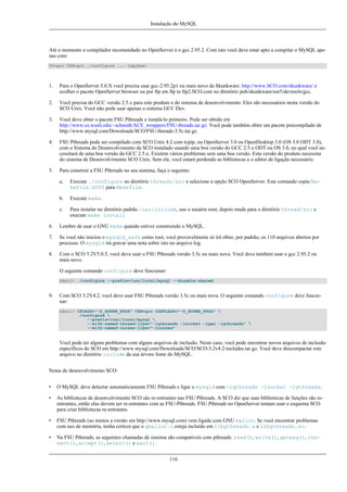 Instalação do MySQL

Até o momento o compilador recomendado no OpenServer é o gcc 2.95.2. Com isto você deve estar apto a compilar o MySQL apenas com:
CC=gcc CXX=gcc ./configure ... (opções)

1.

Para o OpenServer 5.0.X você precisa usar gcc-2.95.2p1 ou mais novo da Skunkware. http://www.SCO.com/skunkware/ e
ecolher o pacote OpenServer browser ou por ftp em ftp to ftp2.SCO.com no diretório pub/skunkware/osr5/devtools/gcc.

2.

Você precisa do GCC versão 2.5.x para este produto e do sistema de desenvolvimento. Eles são necessários nesta versão do
SCO Unix. Você não pode usar apenas o sistema GCC Dev.

3.

Você deve obter o pacote FSU Pthreads e instalá-lo primeiro. Pode ser obtido em
http://www.cs.wustl.edu/~schmidt/ACE_wrappers/FSU-threads.tar.gz. Você pode também obter um pacote precompilado de
http://www.mysql.com/Downloads/SCO/FSU-threads-3.5c.tar.gz.

4.

FSU Pthreads pode ser compilado com SCO Unix 4.2 com tcpip, ou OpenServer 3.0 ou OpenDesktop 3.0 (OS 3.0 ODT 3.0),
com o Sistema de Desenvolvimento da SCO instalado usando uma boa versão do GCC 2.5.x ODT ou OS 3.0, no qual você necessitará de uma boa versão do GCC 2.5.x. Existem vários problemas sem uma boa versão. Esta versão do produto necessita
do sistema de Desenvolvimento SCO Unix. Sem ele, você estará perdendo as bibliotecas e o editor de ligação necessário.

5.

Para construir a FSU Pthreads no seu sistema, faça o seguinte:
a.

Execute ./configure no diretório threads/src e selecione a opção SCO OpenServer. Este comando copia Makefile.SCO5 para Makefile.

b.

Execute make.

c.

Para instalar no diretório padrão /usr/include, use o usuário root, depois mude para o diretório thread/src e
execute make install

6.

Lembre de usar o GNU make quando estiver construindo o MySQL.

7.

Se você não iniciou o mysqld_safe como root, você provavelmente só irá obter, por padrão, os 110 arquivos abertos por
processo. O mysqld irá gravar uma nota sobre isto no arquivo log.

8.

Com o SCO 3.2V5.0.5, você deve usar o FSU Pthreads versão 3.5c ou mais nova. Você deve também usar o gcc 2.95.2 ou
mais novo.
O seguinte comando configure deve funcionar:
shell> ./configure --prefix=/usr/local/mysql --disable-shared

9.

Com SCO 3.2V4.2, você deve usar FSU Pthreads versão 3.5c ou mais nova. O seguinte comando configure deve funcionar:
shell> CFLAGS="-D_XOPEN_XPG4" CXX=gcc CXXFLAGS="-D_XOPEN_XPG4" 
./configure 
--prefix=/usr/local/mysql 
--with-named-thread-libs="-lgthreads -lsocket -lgen -lgthreads" 
--with-named-curses-libs="-lcurses"

Você pode ter alguns problemas com alguns arquivos de inclusão. Neste caso, você pode encontrar novos arquivos de inclusão
específicos do SCO em http://www.mysql.com/Downloads/SCO/SCO-3.2v4.2-includes.tar.gz. Você deve descompactar este
arquivo no diretório include da sua árvore fonte do MySQL.
Notas de desenvolvimento SCO:
•

O MySQL deve detectar automaticamente FSU Pthreads e ligar o mysqld com -lgthreads -lsocket -lgthreads.

•

As bibliotecas de desenvolvimento SCO são re-entrantes nas FSU Pthreads. A SCO diz que suas bibliotecas de funções são reentrantes, então elas devem ser re-entrantes com as FSU-Pthreads. FSU Pthreads no OpenServer tentam usar o esquema SCO
para criar bibliotecas re-entrantes.

•

FSU Pthreads (ao menos a versão em http://www.mysql.com) vem ligada com GNU malloc. Se você encontrar problemas
com uso de memória, tenha certeza que o gmalloc.o esteja incluído em libgthreads.a e libgthreads.so.

•

Na FSU Pthreads, as seguintes chamadas de sistema são compatíveis com pthreads: read(), write(), getmsg(), connect(), accept(), select() e wait().
116

 