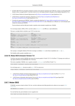 Instalação do MySQL

•

O CSSA-2001-SCO.35.2 (O patch é listado de costume como patch de segurança erg711905-dscr_remap ver 2.0.0) quebra FSU
threads e deixa o mysqld instável. Você deve remove-lo se você deseja executar o mysqld em uma máquina OpenServer 5.0.6.

•

A SCO fornece Patches do Sistema Operacional em ftp://ftp.sco.com/pub/openserver5 para OpenServer 5.0.x

•

A SCO fornece correções de segurança e libsocket.so.2 em ftp://ftp.sco.com/pub/security/OpenServer e
ftp://ftp.sco.com/pub/security/sse para OpenServer 5.0.x

•

Correções de segurança pre-OSR506. També a correção do telnetd em ftp://stage.caldera.com/pub/security/openserver/ ou
ftp://stage.caldera.com/pub/security/openserver/CSSA-2001-SCO.10/ com a libsocket.so.2 e libresolv.so.1 com instruções para
instalar em sistemas pre-OSR506.
É provavelmente uma boa idéia para instalar os patches acima tentando compilar/usar o MySQL.

Se você deseja instalar o DBI no SCO, você deve editar o Makefile em DBI-xxx e cada subdiretório.
Note que o exemplo abaixo considera o gcc 2.95.2 ou mais novo:
OLD:
CC = cc
CCCDLFLAGS = -KPIC -W1,-Bexport
CCDLFLAGS = -wl,-Bexport

NEW:
CC = gcc
CCCDLFLAGS = -fpic
CCDLFLAGS =

LD = ld
LDDLFLAGS = -G -L/usr/local/lib
LDFLAGS = -belf -L/usr/local/lib

LD = gcc -G -fpic
LDDLFLAGS = -L/usr/local/lib
LDFLAGS = -L/usr/local/lib

LD = ld
OPTIMISE = -Od

LD = gcc -G -fpic
OPTIMISE = -O1

OLD:
CCCFLAGS = -belf -dy -w0 -U M_XENIX -DPERL_SCO5 -I/usr/local/include
NEW:
CCFLAGS = -U M_XENIX -DPERL_SCO5 -I/usr/local/include

Isto é porque o carregador dinâmico Perl não irá carregar os módulos DBI se elas foram compiladas com icc ou cc.
Perl trabalha melhor quando compilado com cc.

2.6.6.10. Notas SCO Unixware Version 7.0
Você deve usar uma versão de MySQL pelo menos tão recente quando a Versão 3.22.13 e UnixWare 7.1.0 porque esta versão corrige alguns problemas de portabilidade sob o Unixware.
Nós temos compilado o MySQL com o seguinte comando configure no UnixWare Versão 7.1.x:
CC=cc CXX=CC ./configure --prefix=/usr/local/mysql

Se você deseja usar o gcc, deverá ser usado o gcc 2.95.2 ou mais novo.
CC=gcc CXX=g++ ./configure --prefix=/usr/local/mysql

1.

A SCO fornece Patches do Sistema Operacional em ftp://ftp.sco.com/pub/unixware7 para UnixWare 7.1.1 e 7.1.3
ftp://ftp.sco.com/pub/openunix8 para OpenUNIX 8.0.0

2.

A SCO fornece informação sobre Security Fixes em ftp://ftp.sco.com/pub/security/OpenUNIX para OpenUNIX
ftp://ftp.sco.com/pub/security/UnixWare para UnixWare

2.6.7. Notas OS/2
O MySQL usa poucos arquivos aberto. Por isto, você deve adicionar uma linha parecida com a abaixo em seu arquivo CONFIG.SYS:
SET EMXOPT=-c -n -h1024

Se você não fizer isto, provavelmente vai ter o seguinte erro:
File 'xxxx' not found (Errcode: 24)

117

 