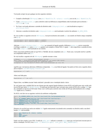 Instalação do MySQL

Você pode corrigir isto por qualquer um dos seguintes métodos:
•

Compile a distribuição DBD-mysql com perl Makefile.PL -static -config em vez de perl Makefile.PL.

•

Copie libmysqlclient.so para a diretório onde sua bibliotecas compartilhadas estão localizadas (provavelmente /
usr/lib ou /lib).

•

No Linux você pode adicionar o caminho do diretório onde libmysqlclient.so está localizado ao arquivo /
etc/ld.so.conf.

•

Adicione o caminho do diretório onde libmysqlclient.so está localizada à variável de ambiente LD_RUN_PATH.

Se voce receber os seguintes erros de DBD-mysql, você provavelmente está usando gcc (ou usando um binário antigo compilado
com gcc):
/usr/bin/perl: can't resolve symbol '__moddi3'
/usr/bin/perl: can't resolve symbol '__divdi3'

Adicione -L/usr/lib/gcc-lib/... -lgcc ao comando de ligação quando a biblioteca mysql.so estiver construída
(verifique a saída de make para mysql.so quando você compilar o cliente Perl). A opção -L deve especificar o caminho do diretório onde libgcc.a está localizada no seu sistema.
Outra causa deste problema pode ser que Perl e o MySQL não são compilados com gcc. Neste caso, você pode resolver o problema compilando ambos com gcc.
Se você receber o seguinte erro de DBD-mysql quando executar o teste:
t/00base............install_driver(mysql) failed:
Can't load '../blib/arch/auto/DBD/mysql/mysql.so' for module DBD::mysql:
../blib/arch/auto/DBD/mysql/mysql.so: undefined symbol:
uncompress at /usr/lib/perl5/5.00503/i586-linux/DynaLoader.pm line 169.

significa que você precisa adicionar a biblioteca compactada, -lz, a sua linha de ligação. Isto pode ser feito com a seguinte alteração no arquivo lib/DBD/mysql/Install.pm:
$sysliblist .= " -lm";

Altere esta linha para:
$sysliblist .= " -lm -lz";

Depois disto, você deve executar 'make realclean' e proceder com o instalação desde o início.
Se você quiser usar o módulo Perl em um sistema que não suporta ligação dinâmica (como SCO) você pode gerar uma versão estática do Perl que inclui DBI e DBD-mysql. O modo que isto funciona é que você gera uma versão do Perl com o çodigo DBI ligado e instalado no topo do seu Perl atual. Entao você o utiliza para construir uma versão do Perl que adicionalmente tem o código
DBD ligado em si, e instale-o.
No SCO, você deve ter as seguintes variáveis de ambiente configuradas:
shell> LD_LIBRARY_PATH=/lib:/usr/lib:/usr/local/lib:/usr/progressive/lib
ou
shell> LD_LIBRARY_PATH=/usr/lib:/lib:/usr/local/lib:/usr/ccs/lib:
/usr/progressive/lib:/usr/skunk/lib
shell> LIBPATH=/usr/lib:/lib:/usr/local/lib:/usr/ccs/lib:
/usr/progressive/lib:/usr/skunk/lib
shell> MANPATH=scohelp:/usr/man:/usr/local1/man:/usr/local/man:
/usr/skunk/man:

Primeiro crie um Perl que inclui um módulo DBI ligado estaticamente executando estes comandos no diretório onde a sua distribuição DBI está localiada:
shell>
shell>
shell>
shell>

perl Makefile.PL -static -config
make
make install
make perl

Então você deve intalar o novo Perl. A saída de make perl indicará o comando make exato que você precisará executar para realizar a instalação. No SCO, isto é make -f Makefile.aperl inst_perl MAP_TARGET=perl.

120

 