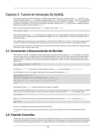 Capítulo 3. Tutorial de Introdução Do MySQL
Este capítulo fornece um tutorial de introdução ao MySQL demonstrando como usar o programa cliente mysql para criar e usar
um banco de dados simples. mysql (algumas vezes apresentado como o ``terminal monitor'' ou apenas ``monitor'') é um programa
interativo que lhe permite conectar a um servidor MySQL, executar consultas e visualizar os resultados. mysql pode também ser
executado em modo batch: você coloca suas consultas em um arquivo, depois diz ao mysql para executar o conteúdo do arquivo.
Cobrimos aqui ambas as formas de utilizar o mysql.
Para ver uma lista de opções conhecidas pelo mysql, chame-o com a opção --help:
shell> mysql --help

Este capítulo presume que o mysql está instalado na sua máquina e que um servidor MySQL está disponível para quem puder conectar. Se isto não for verdade, contate seu administrador MySQL. (Se você é o administrador, você precisará consultar outras seções deste manual.)
Este capítulo descreve todo o processo de configuração e uso de um banco de dados. Se você estiver interessado em apenas acessar
um banco de dados já existente, podera pular as seções que descrevem como criar o banco de dados e suas respectivas tabelas.
Como este capítulo é um tutorial, vários detalhes são necessariamente omitidos. Consulte as seções relevantes do manual para mais
informações sobre os tópicos cobertos aqui.

3.1. Conectando e Desconectando do Servidor
Para conectar ao servidor, normalmente você precisará fornecer um nome de usuário quando o mysql for chamado e, na maioria
dos casos, uma senha. Se o servidor executa em uma máquina diferente de onde você está, você também precisará especificar um
nome de máquina. Contate seu administrador para saber quais parâmetros de conexão você deve usar para conectar (isto é, qual
máquina, usuário e senha usar). Uma vez que você saiba quais os parâmetros corretos, você deve estar pronto para conectar da seguinte forma:
shell> mysql -h servidor -u usuario -p
Enter password: ********

Os asteriscos (********) representam sua senha; digite-a quando o mysql mostrar o prompt Enter password:.
Se isto funcionar, você deve ver algumas informações iniciais seguidas de um prompt mysql>
shell> mysql -h host -u user -p
Enter password: ********
Welcome to the MySQL monitor. Commands end with ; or g.
Your MySQL connection id is 25338 to server version: 4.0.14-log
Type 'help;' or 'h' for help. Type 'c' to clear the buffer.
mysql>

O prompt lhe diz que o mysql está pronto para que você digite os comandos.
Algumas instalações MySQL permitem aos usuários de se conectarem como usuários anônimos ao servidor executando na máquina
local. Se isto é o caso na sua máquina, você deve conseguir conectar ao servidor chamando o mysql sem qualquer opção:
shell> mysql

Depois de você conectar com sucesso, você pode disconectar a qualquer hora digitando QUIT (ou q) no prompt mysql>:
mysql> QUIT
Bye

No Unix, você também pode desconectar pressionando Control-D.
A maioria dos exemplos nas seções seguintes assumem que você já está conectado ao servidor. Isto é indicado pelo prompt
mysql>.

3.2. Fazendo Consultas
Tenha certeza que você está conectado ao servidor, como discutido na seção anterior. Isto feito, não será selecionado nenhum banco de dados para trabalhar, mas não tem problemas. Neste momento, é mais importante saber um pouco sobre como fazer consultas
do que já criar tabelas, carregar dados para elas, e recuperar dados delas. Esta seção descreve os princípios básicos da entrada de

122

 
