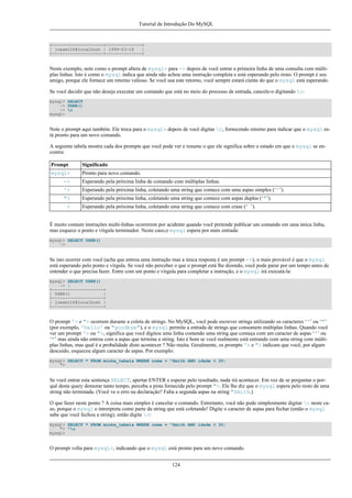 Tutorial de Introdução Do MySQL

+--------------------+--------------+
| joesmith@localhost | 1999-03-18
|
+--------------------+--------------+

Neste exemplo, note como o prompt altera de mysql> para -> depois de você entrar a primeira linha de uma consulta com múltiplas linhas. Isto é como o mysql indica que ainda não achou uma instrução completa e está esperando pelo resto. O prompt é seu
amigo, porque ele fornece um retorno valioso. Se você usa este retorno, você sempre estará ciente do que o mysql está esperando.
Se você decidir que não deseja executar um comando que está no meio do processo de entrada, cancele-o digitando c:
mysql> SELECT
-> USER()
-> c
mysql>

Note o prompt aqui também. Ele troca para o mysql> depois de você digitar c, fornecendo retorno para indicar que o mysql está pronto para um novo comando.
A seguinte tabela mostra cada dos prompts que você pode ver e resume o que ele significa sobre o estado em que o mysql se encontra:
Prompt

Significado

mysql>

Pronto para novo comando.

->

Esperando pela próxima linha de comando com múltiplas linhas.

'>

Esperando pela próxima linha, coletando uma string que comece com uma aspas simples (‘'’).

">

Esperando pela próxima linha, coletando uma string que comece com aspas duplas (‘"’).

`>

Esperando pela próxima linha, coletando uma string que comece com crase (‘`’).

É muito comum instruções multi-linhas ocorrerem por acidente quando você pretende publicar um comando em uma única linha,
mas esquece o ponto e vírgula terminador. Neste caso,o mysql espera por mais entrada:
mysql> SELECT USER()
->

Se isto ocorrer com você (acha que entrou uma instrução mas a única resposta é um prompt ->), o mais provável é que o mysql
está esperando pelo ponto e vírgula. Se você não perceber o que o prompt está lhe dizendo, você pode parar por um tempo antes de
entender o que precisa fazer. Entre com um ponto e vírgula para completar a instrução, e o mysql irá executá-la:
mysql> SELECT USER()
-> ;
+--------------------+
| USER()
|
+--------------------+
| joesmith@localhost |
+--------------------+

O prompt '> e "> ocorrem durante a coleta de strings. No MySQL, você pode escrever strings utilizando os caracteres ‘'’ ou ‘"’
(por exemplo, 'hello' ou "goodbye"), e o mysql permite a entrada de strings que consomem múltiplas linhas. Quando você
ver um prompt '> ou ">, significa que você digitou uma linha contendo uma string que começa com um caracter de aspas ‘'’ ou
‘"’ mas ainda não entrou com a aspas que termina a string. Isto é bom se você realmente está entrando com uma string com múltiplas linhas, mas qual é a probalidade disto acontecer ? Não muita. Geralmente, os prompts '> e "> indicam que você, por algum
descuido, esqueceu algum caracter de aspas. Por exemplo:
mysql> SELECT * FROM minha_tabela WHERE nome = "Smith AND idade < 30;
">

Se você entrar esta sentença SELECT, apertar ENTER e esperar pelo resultado, nada irá acontecer. Em vez de se perguntar o porquê desta query demorar tanto tempo, perceba a pista fornecida pelo prompt ">. Ele lhe diz que o mysql espera pelo resto de uma
string não terminada. (Você ve o erro na declaração? Falta a segunda aspas na string "Smith.)
O que fazer neste ponto ? A coisa mais simples é cancelar o comando. Entretanto, você não pode simplesmente digitar c neste caso, porque o mysql o intrerpreta como parte da string que está coletando! Digite o caracter de aspas para fechar (então o mysql
sabe que você fechou a string), então digite c:
mysql> SELECT * FROM minha_tabela WHERE nome = "Smith AND idade < 30;
"> "c
mysql>

O prompt volta para mysql>, indicando que o mysql está pronto para um novo comando.
124

 