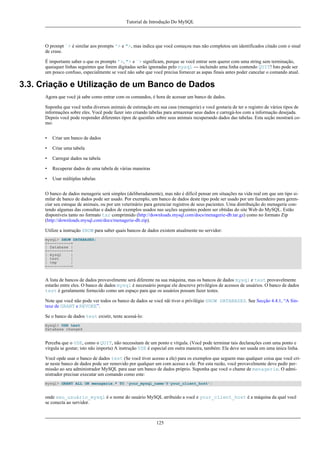 Tutorial de Introdução Do MySQL

O prompt `> é similar aos prompts '> e ">, mas indica que você começou mas não completou um identificados citado com o sinal
de crase.
É importante saber o que os prompts '>, "> e `> significam, porque se você entrar sem querer com uma string sem terminação,
quaisquer linhas seguintes que forem digitadas serão ignoradas pelo mysql --- incluindo uma linha contendo QUIT! Isto pode ser
um pouco confuso, especialmente se você não sabe que você precisa fornecer as aspas finais antes poder cancelar o comando atual.

3.3. Criação e Utilização de um Banco de Dados
Agora que você já sabe como entrar com os comandos, é hora de acessar um banco de dados.
Suponha que você tenha diversos animais de estimação em sua casa (menagerie) e você gostaria de ter o registro de vários tipos de
informações sobre eles. Você pode fazer isto criando tabelas para armazenar seus dados e carregá-los com a informação desejada.
Depois você pode responder diferentes tipos de questões sobre seus animais recuperando dados das tabelas. Esta seção mostrará como:
•

Criar um banco de dados

•

Criar uma tabela

•

Carregar dados na tabela

•

Recuperar dados de uma tabela de várias maneiras

•

Usar múltiplas tabelas

O banco de dados menagerie será simples (deliberadamente), mas não é difícil pensar em situações na vida real em que um tipo similar de banco de dados pode ser usado. Por exemplo, um banco de dados deste tipo pode ser usado por um fazendeiro para gerenciar seu estoque de animais, ou por um veterinário para gerenciar registros de seus pacientes. Uma distribuição do menagerie contendo algumas das consultas e dados de exemplos usados nas seções seguintes podem ser obtidas do site Web do MySQL. Estão
disponíveis tanto no formato tar comprimido (http://downloads.mysql.com/docs/menagerie-db.tar.gz) como no formato Zip
(http://downloads.mysql.com/docs/menagerie-db.zip).
Utilize a instrução SHOW para saber quais bancos de dados existem atualmente no servidor:
mysql> SHOW DATABASES;
+----------+
| Database |
+----------+
| mysql
|
| test
|
| tmp
|
+----------+

A lista de bancos de dados provavelmente será diferente na sua máquina, mas os bancos de dados mysql e test provavelmente
estarão entre eles. O banco de dados mysql é necessário porque ele descreve privilégios de acessos de usuários. O banco de dados
test é geralamente fornecido como um espaço para que os usuários possam fazer testes.
Note que você não pode ver todos os banco de dados se você nãi tiver o privilégio SHOW DATABASES. See Secção 4.4.1, “A Sintaxe de GRANT e REVOKE”.
Se o banco de dados test existir, tente acessá-lo:
mysql> USE test
Database changed

Perceba que o USE, como o QUIT, não necessitam de um ponto e vírgula. (Você pode terminar tais declarações com uma ponto e
vírgula se gostar; isto não importa) A instrução USE é especial em outra maneira, também: Ela deve ser usada em uma única linha.
Você opde usar o banco de dados test (Se você tiver acesso a ele) para os exemplos que seguem mas qualquer coisa que você criar neste banco de dados pode ser removido por qualquer um com acesso a ele. Por esta razão, você provavelmente deve pedir permissão ao seu administrador MySQL para usar um banco de dados próprio. Suponha que você o chame de menagerie. O administrador precisar executar um comando como este:
mysql> GRANT ALL ON menagerie.* TO 'your_mysql_name'@'your_client_host';

onde seu_usuário_mysql é o nome do usuário MySQL atribuido a você e your_client_host é a máquina da qual você
se conecta ao servidor.

125

 