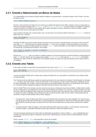 Tutorial de Introdução Do MySQL

3.3.1. Criando e Selecionando um Banco de Dados
Se o administrador criar seu banco de dados quando configurar as suas permissões, você pode começar a usá-lo. Senão, você mesmo precisa criá-lo:
mysql> CREATE DATABASE menagerie;

No Unix, nomes de bancos de dados são caso sensitivo (ao contrário das palavras chave SQL), portanto você deve sempre fazer referência ao seu banco de dados como menagerie e não Menagerie, MENAGERIE ou outra variação. Isto também é verdade para nomes de tabelas. (No Windows, esta restrição não se aplica, entiretanto você deve referenciar os bancos de dados e tabelas
usando o mesmo caso em toda a parte da consulta.)
Criar um bancos de dados não o seleciona para o uso; você deve fazer isso de forma explícita. Para fazer o menagerie o banco de
dados atual, use o comando:
mysql> USE menagerie
Database changed

Seu banco de dados necessita ser criado somente uma única vez, mas você deve selecioná-lo para o uso cada vez que você iniciar
uma seção mysql. Você pode fazer isso usando a instrução USE como visto no exemplo. Uma forma alternativa é selecionar o
banco de dados na linha de comando quando você chamar o mysql. Apenas especifique seu nome depois de qualquer parâmetro
de conexão que você pode precisar fornecer. Por exemplo:
shell> mysql -h servidor -u usuario -p menagerie
Enter password: ********

Perceba que menagerie não é sua senha no comando mostrado. Se você precisar passar sua senha na linha de comando depois da
opção -p, você deve fazê-lo sem usar espaços (por exemplo, -pminhasenha e não como em -p minhasenha). Entretando,
colocando sua senha na linha de comando não é recomendado, porque isto expõe sua senha permitindo que outro usuário utilize a
sua máquina.

3.3.2. Criando uma Tabela
Criar o banco de dados é a parte fácil, mas neste ponto ele está vazio, como o SHOW TABLES mostrará:
mysql> SHOW TABLES;
Empty set (0.00 sec)

A parte mais difícil é decidir qual a estrutura que seu banco de dados deve ter: quais tabelas você precisará e que colunas estarão
em cada uma delas.
Você irá precisar de uma tabela para guardar um registro para cada um de seus animais de estimação. Esta tabela pode ser chamada
pet, e ela deve conter, pelo menos, o nome de cada animal. Como o nome por si só não é muito interessante, a tabela deverá conter outras informações. Por exemplo, se mais de uma pessoa na sua família também tem animais, você pode desejar listar cada dono. Você pode também desejargravar algumas informações descritivas básicas como espécie e sexo.
Que tal a idade? Pode ser do interesse, mas não é uma boa coisa para se armazenar em um banco de dados. A idade muda à medida
em que o tempo passa, o que significa que você sempre terá de atualizar seus registros. Em vez disso, é melhor armazenar um valor
fixo como a data de nascimento. Então, sempre que você precisar da idade, basta você calculá-la como a diferença entre a data atual
e a data de aniversário. O MySQL fornece funções para fazer aritmética de datas, então isto não é difícil. Armazenando datas de
aniversário no lugar da idade também oferece outras vantagens:
•

Você pode usar o banco de dados para tarefas como gerar lembretes para aniversários que estão chegando. (Se você pensa que
este tipo de query é algo bobo, perceba que é a mesma questão que você perguntar no contexto de um banco de dados comercial
para identificar clientes para quais você precisará enviar cartão de aniversário, para um toque pessoal assistido pelo computador.)

•

Você pode calcular a idade em relação a outras datas diferente da data atual. Por exemplo, se você armazenar a data da morte
no banco de dados, você poderá facilmente calcular qual a idade que o bicho tinha quando morreu.

Você provavelmente pode pensar em outros tipos de informações que poderão ser úteis na tabela pet, mas as identificadas até o
momento são suficientes por agora: nome(name), dono(owner), espécie(species), sexo(sex), data de nascimento(birth) e data da
morte(death).
Utilize a senteça CREATE TABLE para especificar o layout de sua tabela:
mysql> CREATE TABLE pet (nome VARCHAR(20), owner VARCHAR(20),
-> species VARCHAR(20), sex CHAR(1), birth DATE, death DATE);

126

 