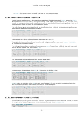 Tutorial de Introdução Do MySQL

O UPDATE altera apenas o registro em questão e não exige que você recarregue a tabela.

3.3.4.2. Selecionando Registros Específicos
Como foi mostrado na seção anterior, é fácil recuperar uma tabela inteira. Apenas omita a cláusula WHERE da instrução SELECT.
Mas normalmente você não quer ver toda a tabela, particularmente quando a tabela ficar grande. Em vez disso, você estará mais interessado em ter a resposta de uma questão em particular, no qual você especifica detalhes da informação que deseja. Vamos ver algumas consultas de seleção nos termos das questões sobre seus animais.
Você pode selecionar apenas registros específicos da sua tabela. Por exemplo, se você deseja verificar a alteração que fez na data
de nascimento do Bowser, selecione o registro desta forma:
mysql> SELECT * FROM pet WHERE name = "Bowser";
+--------+-------+---------+------+------------+------------+
| name
| owner | species | sex | birth
| death
|
+--------+-------+---------+------+------------+------------+
| Bowser | Diane | dog
| m
| 1989-08-31 | 1995-07-29 |
+--------+-------+---------+------+------------+------------+

A saída confirma que o ano foi gravado corretamente agora como 1989 e não 1979.
Comparações de strings normalmente são caso insensitivo, então você pode especificar o nome como "bowser", "BOWSER",
etc. O resultado da pesquisa será o mesmo.
Você pode especificar condições em qualquer coluna, não apenas no name. Por exemplo, se você deseja saber quais foram os animais que nasceram depois de 1998, teste o campo birth:
mysql> SELECT * FROM pet WHERE birth >= "1998-1-1";
+----------+-------+---------+------+------------+-------+
| name
| owner | species | sex | birth
| death |
+----------+-------+---------+------+------------+-------+
| Chirpy
| Gwen | bird
| f
| 1998-09-11 | NULL |
| Puffball | Diane | hamster | f
| 1999-03-30 | NULL |
+----------+-------+---------+------+------------+-------+

Você pode combinar condições, por exemplo, para encontrar cadelas (dog/f):
mysql> SELECT * FROM pet WHERE species = "dog" AND sex = "f";
+-------+--------+---------+------+------------+-------+
| name | owner | species | sex | birth
| death |
+-------+--------+---------+------+------------+-------+
| Buffy | Harold | dog
| f
| 1989-05-13 | NULL |
+-------+--------+---------+------+------------+-------+

A consulta anterior utiliza o operador lógico AND (e). Existe também um operador OR (ou):
mysql> SELECT * FROM pet WHERE species = "snake" OR species = "bird";
+----------+-------+---------+------+------------+-------+
| name
| owner | species | sex | birth
| death |
+----------+-------+---------+------+------------+-------+
| Chirpy
| Gwen | bird
| f
| 1998-09-11 | NULL |
| Whistler | Gwen | bird
| NULL | 1997-12-09 | NULL |
| Slim
| Benny | snake
| m
| 1996-04-29 | NULL |
+----------+-------+---------+------+------------+-------+

AND e OR podem ser misturados, embora AND tem maior precedência que OR. Se você usar ambos os operadores, é uma ótima
idéia usar parênteses para indicar explicitamente quais condições devem ser agrupadas:
mysql> SELECT * FROM pet WHERE (species = "cat" AND sex = "m")
-> OR (species = "dog" AND sex = "f");
+-------+--------+---------+------+------------+-------+
| name | owner | species | sex | birth
| death |
+-------+--------+---------+------+------------+-------+
| Claws | Gwen
| cat
| m
| 1994-03-17 | NULL |
| Buffy | Harold | dog
| f
| 1989-05-13 | NULL |
+-------+--------+---------+------+------------+-------+

3.3.4.3. Selecionando Colunas Específicas
Se você não desejar ver todo o registro de sua tabela, especifique as colunas em que você estiver interessado, separado por vírgulas.
Por exemplo, se você deseja saber quando seus animais nasceram, selecione as colunas name e birth:
mysql> SELECT name, birth FROM pet;
+----------+------------+
| name
| birth
|

129

 