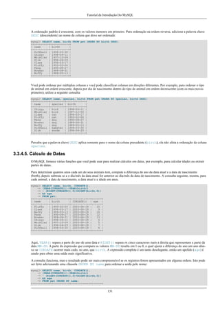 Tutorial de Introdução Do MySQL

A ordenação padrão é crescente, com os valores menores em primeiro. Para ordenação na ordem reversa, adicione a palavra chave
DESC (descendente) ao nome da coluna que deve ser ordenada:
mysql> SELECT name, birth FROM pet ORDER BY birth DESC;
+----------+------------+
| name
| birth
|
+----------+------------+
| Puffball | 1999-03-30 |
| Chirpy
| 1998-09-11 |
| Whistler | 1997-12-09 |
| Slim
| 1996-04-29 |
| Claws
| 1994-03-17 |
| Fluffy
| 1993-02-04 |
| Fang
| 1990-08-27 |
| Bowser
| 1989-08-31 |
| Buffy
| 1989-05-13 |
+----------+------------+

Você pode ordenar por múltiplas colunas e você pode classificar colunas em direções diferentes. Por exemplo, para ordenar o tipo
de animal em ordem crescente, depois por dia de nascimento dentro do tipo de animal em ordem decrescente (com os mais novos
primeiro), utilize a seguinte consulta:
mysql> SELECT name, species, birth FROM pet ORDER BY species, birth DESC;
+----------+---------+------------+
| name
| species | birth
|
+----------+---------+------------+
| Chirpy
| bird
| 1998-09-11 |
| Whistler | bird
| 1997-12-09 |
| Claws
| cat
| 1994-03-17 |
| Fluffy
| cat
| 1993-02-04 |
| Fang
| dog
| 1990-08-27 |
| Bowser
| dog
| 1989-08-31 |
| Buffy
| dog
| 1989-05-13 |
| Puffball | hamster | 1999-03-30 |
| Slim
| snake
| 1996-04-29 |
+----------+---------+------------+

Perceba que a palavra chave DESC aplica somente para o nome da coluna precedente (birth); ela não afeta a ordenação da coluna
species.

3.3.4.5. Cálculo de Datas
O MySQL fornece várias funções que você pode usar para realizar cálculos em datas, por exemplo, para calcular idades ou extrair
partes de datas.
Para determinar quantos anos cada um do seus animais tem, compute a diferença do ano da data atual e a data de nascimento
(birth), depois subtraia se a o dia/mês da data atual for anterior ao dia/mês da data de nascimento. A consulta seguinte, mostra, para
cada animal, a data de nascimento, a data atual e a idade em anos.
mysql> SELECT name, birth, CURDATE(),
-> (YEAR(CURDATE())-YEAR(birth))
-> - (RIGHT(CURDATE(),5)<RIGHT(birth,5))
-> AS age
-> FROM pet;
+----------+------------+------------+------+
| name
| birth
| CURDATE() | age |
+----------+------------+------------+------+
| Fluffy
| 1993-02-04 | 2003-08-19 |
10 |
| Claws
| 1994-03-17 | 2003-08-19 |
9 |
| Buffy
| 1989-05-13 | 2003-08-19 |
14 |
| Fang
| 1990-08-27 | 2003-08-19 |
12 |
| Bowser
| 1989-08-31 | 2003-08-19 |
13 |
| Chirpy
| 1998-09-11 | 2003-08-19 |
4 |
| Whistler | 1997-12-09 | 2003-08-19 |
5 |
| Slim
| 1996-04-29 | 2003-08-19 |
7 |
| Puffball | 1999-03-30 | 2003-08-19 |
4 |
+----------+------------+------------+------+

Aqui, YEAR() separa a parte do ano de uma data e RIGHT() separa os cinco caracteres mais a direita que representam a parte da
data MM-DD. A parte da expressão que compara os valores MM-DD resulta em 1 ou 0, o qual ajusta a diferença do ano um ano abaixo se CURDATE ocorrer mais cedo, no ano, que birth. A expressão completa é um tanto deselegante, então um apelido (age) é
usado para obter uma saída mais significativa.
A consulta funciona, mas o resultado pode ser mais compreensível se os registros forem apresentados em alguma ordem. Isto pode
ser feito adicionando uma cláusula ORDER BY name para ordenar a saída pelo nome:
mysql> SELECT name, birth, CURDATE(),
-> (YEAR(CURDATE())-YEAR(birth))
-> - (RIGHT(CURDATE(),5)<RIGHT(birth,5))
-> AS age
-> FROM pet ORDER BY name;
+----------+------------+------------+------+

131

 