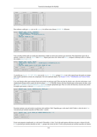 Tutorial de Introdução Do MySQL

| name
| birth
| CURDATE() | age |
+----------+------------+------------+------+
| Bowser
| 1989-08-31 | 2003-08-19 |
13 |
| Buffy
| 1989-05-13 | 2003-08-19 |
14 |
| Chirpy
| 1998-09-11 | 2003-08-19 |
4 |
| Claws
| 1994-03-17 | 2003-08-19 |
9 |
| Fang
| 1990-08-27 | 2003-08-19 |
12 |
| Fluffy
| 1993-02-04 | 2003-08-19 |
10 |
| Puffball | 1999-03-30 | 2003-08-19 |
4 |
| Slim
| 1996-04-29 | 2003-08-19 |
7 |
| Whistler | 1997-12-09 | 2003-08-19 |
5 |
+----------+------------+------------+------+

Para ordenar a saída por age em vez de name, é só utilizar uma cláusua ORDER BY diferente:
mysql> SELECT name, birth, CURDATE(),
-> (YEAR(CURDATE())-YEAR(birth))
-> - (RIGHT(CURDATE(),5)<RIGHT(birth,5))
-> AS age
-> FROM pet ORDER BY age;
+----------+------------+------------+------+
| name
| birth
| CURDATE() | age |
+----------+------------+------------+------+
| Chirpy
| 1998-09-11 | 2003-08-19 |
4 |
| Puffball | 1999-03-30 | 2003-08-19 |
4 |
| Whistler | 1997-12-09 | 2003-08-19 |
5 |
| Slim
| 1996-04-29 | 2003-08-19 |
7 |
| Claws
| 1994-03-17 | 2003-08-19 |
9 |
| Fluffy
| 1993-02-04 | 2003-08-19 |
10 |
| Fang
| 1990-08-27 | 2003-08-19 |
12 |
| Bowser
| 1989-08-31 | 2003-08-19 |
13 |
| Buffy
| 1989-05-13 | 2003-08-19 |
14 |
+----------+------------+------------+------+

Uma consulta similar pode ser usada para determinar a idade na morte para animais que morreram. Para determinar quais são os
animais, confira se o valor de death não é NULL. Depois para estes com valores não-NULL, compute a diferença entre os valores
dos campos death e birth:
mysql> SELECT name, birth, death,
-> (YEAR(death)-YEAR(birth)) - (RIGHT(death,5)<RIGHT(birth,5))
-> AS age
-> FROM pet WHERE death IS NOT NULL ORDER BY age;
+--------+------------+------------+------+
| name
| birth
| death
| age |
+--------+------------+------------+------+
| Bowser | 1989-08-31 | 1995-07-29 |
5 |
+--------+------------+------------+------+

A consulta usa death IS NOT NULL em vez de death != NULL porque NULL é um valor especial que não pode ser comparada usando operadores comuns de comparação. Isto será explicado depois. See Secção 3.3.4.6, “Trabalhando com Valores Nulos
(NULL)”.
E se você desejar saber quais animais fazem aniversário no próximo mês? Para este tipo de cálculo, ano e dia são irrelevantes; você
simplesmente deseja extrair a parte do mês da coluna birth. O MySQL fornece diversas funções para extrair partes da data, como
em YEAR(), MONTH() e DAYOFMONTH(). MONTH é a função apropriada aqui. Para ver como ela funciona, execute uma consulta simples que mostre o valor de birth e MONTH(birth):
mysql> SELECT name, birth, MONTH(birth) FROM pet;
+----------+------------+--------------+
| name
| birth
| MONTH(birth) |
+----------+------------+--------------+
| Fluffy
| 1993-02-04 |
2 |
| Claws
| 1994-03-17 |
3 |
| Buffy
| 1989-05-13 |
5 |
| Fang
| 1990-08-27 |
8 |
| Bowser
| 1989-08-31 |
8 |
| Chirpy
| 1998-09-11 |
9 |
| Whistler | 1997-12-09 |
12 |
| Slim
| 1996-04-29 |
4 |
| Puffball | 1999-03-30 |
3 |
+----------+------------+--------------+

Encontrar animais com aníversário no próximo mês também é fácil. Suponha que o mês atual é abril. Então o valor do mês é 4 e
você procura por animais nascidos em Maio (mês 5) assim:
mysql> SELECT name, birth FROM pet WHERE MONTH(birth) = 5;
+-------+------------+
| name | birth
|
+-------+------------+
| Buffy | 1989-05-13 |
+-------+------------+

Existe uma pequena complicação se o mês atual é Dezembro, é claro. Você não pode apenas adicionar um para o número do mês
(12) e procurar por animais nascidos no mês 13, porque não existe tal mês. O certo seria procurar por animais nascidos em Janeiro
132

 